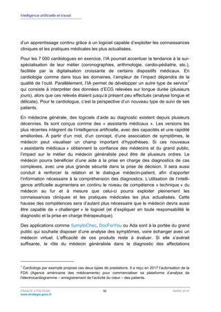 Intelligence artificielle et travail
FRANCE STRATÉGIE 56 MARS 2018
www.strategie.gouv.fr
d’un apprentissage continu grâce à un logiciel capable d’exploiter les connaissances
cliniques et les pratiques médicales les plus actualisées.
Pour les 7 000 cardiologues en exercice, l’IA pourrait accentuer la tendance à la sur-
spécialisation de leur métier (coronographies, arithmologie, cardio-pédiatrie, etc.),
facilitée par la digitalisation croissante de certains dispositifs médicaux. En
cardiologie comme dans tous les domaines, l’ampleur de l’impact dépendra de la
qualité de l’outil. Parallèlement, l’IA permet de développer un autre type de service1
qui consiste à interpréter des données d’ECG relevées sur longue durée (plusieurs
jours), alors que ces relevés étaient jusqu’à présent peu effectués (analyse longue et
délicate). Pour le cardiologue, c’est la perspective d’un nouveau type de suivi de ses
patients.
En médecine générale, des logiciels d’aide au diagnostic existent depuis plusieurs
décennies. Ils sont conçus comme des « assistants médicaux ». Les versions les
plus récentes intègrent de l’intelligence artificielle, avec des capacités et une rapidité
améliorées. À partir d’un mot, d’un concept, d’une association de symptômes, le
médecin peut visualiser un champ important d’hypothèses. Si ces nouveaux
« assistants médicaux » obtiennent la confiance des médecins et du grand public,
l’impact sur le métier du médecin généraliste peut être de plusieurs ordres. Le
médecin pourra bénéficier d’une aide à la prise en charge des diagnostics de cas
complexes, avec une plus grande sécurité dans la prise de décision. Il sera aussi
conduit à renforcer la relation et le dialogue médecin-patient, afin d’apporter
l’information nécessaire à la compréhension des diagnostics. L’utilisation de l’intelli-
gence artificielle augmentera en continu le niveau de compétence « technique » du
médecin au fur et à mesure que celui-ci pourra exploiter pleinement les
connaissances cliniques et les pratiques médicales les plus actualisées. Cette
hausse des compétences sera d’autant plus nécessaire que le médecin devra aussi
être capable de « challenger » le logiciel (et d’expliquer en toute responsabilité le
diagnostic et la prise en charge thérapeutique).
Des applications comme SymptoChec, DocForYou ou Ada sont à la portée du grand
public qui souhaite disposer d’une analyse des symptômes, voire échanger avec un
médecin virtuel. L’efficacité de ces produits reste à évaluer. Si elle s’avérait
suffisante, le rôle du médecin généraliste dans le diagnostic des affectations
1
Cardiologs par exemple propose ces deux types de prestations. Il a reçu en 2017 l’autorisation de la
FDA (Agence américaine des médicaments) pour commercialiser sa plateforme d’analyse de
l’électrocardiogramme – enregistrement de l’activité du cœur – des patients.
 