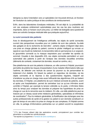 Impacts dans le secteur de la santé
FRANCE STRATÉGIE 57 MARS 2018
www.strategie.gouv.fr
bénignes ou dans l’orientation vers un spécialiste s’en trouverait diminué, en fonction
de l’évolution du cadre juridique et des conditions de remboursement.
Enfin, dans les laboratoires d’analyses médicales, l’IA est déjà là. La probabilité de
voir ces analyses entièrement automatisées pour les cas les plus routiniers est
importante, dans un horizon court (cinq ans). Le métier de biologiste sera questionné
dans son activité d’analyse médicale telle que pratiquée aujourd’hui.
Le suivi connecté des patients
Avec le développement de l’intelligence artificielle, les objets de santé connectés
ouvrent des perspectives nouvelles pour en matière de suivi des patients. Au-delà
des gadgets et de la recherche de bien-être1
, certains objets s’intègrent déjà dans
une prise en charge globale du patient, comme le pilulier intelligent qui envoie un
signal en cas d’oubli du traitement, le tensiomètre relié en permanence à un soignant,
le glucomètre connecté ou le masque respiratoire pour surveiller les apnées du
sommeil. Couplés à des dispositifs d’IA, ces objets connectés permettent un suivi
automatisé des patients à partir de l’analyse des données recueillies enrichies
(éléments de contexte, croisement de données, recueil en continu, etc.).
Des plateformes de suivi de patients à distance, en ville comme à l’hôpital, pourraient
permettre de prédire les risques d’exacerbation d’une maladie inflammatoire telle que
l’asthme, de détecter une rechute de cancer du poumon ou de personnaliser le
traitement d’un diabète. En faisant du patient un rapporteur de données, via les
objets connectés et la réponse à des questionnaires réguliers, l’objectif est
d’améliorer sa prise en charge mais aussi l’efficacité des algorithmes d’IA qui traitent
les données. À l’hôpital, une plateforme de suivi médical connecté de patients, avant
et après une hospitalisation, permet de centraliser tout ce qu’une infirmière aurait
contrôlé à l’hôpital, par exemple la tension artérielle ou le poids. L’infirmière libère
ainsi du temps pour analyser les données et préparer les hypothèses de prise en
charge en vue de la rencontre avec le médecin. En ville, une telle plateforme peut se
traduire par un réseau social entre médecins généralistes, spécialistes et infirmières
de coordination2
. Pour le médecin généraliste, la fluidification des échanges avec les
autres professionnels de santé et la gestion du patient à son domicile constituent un
gain de temps et une aide à la prise en charge de cas complexes. À l’hôpital comme
en ville, le partage d’informations pertinentes sur un patient accroît la coopération
1
17 % des Français utilisent déjà des applications e-santé, principalement pour contrôler leur
alimentation ou surveiller leur activité physique.
2
Se reporter au programme « Territoire de soins numérique ».
 