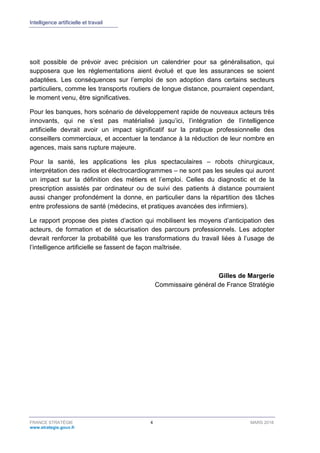 Intelligence artificielle et travail
FRANCE STRATÉGIE 4 MARS 2018
www.strategie.gouv.fr
soit possible de prévoir avec précision un calendrier pour sa généralisation, qui
supposera que les réglementations aient évolué et que les assurances se soient
adaptées. Les conséquences sur l’emploi de son adoption dans certains secteurs
particuliers, comme les transports routiers de longue distance, pourraient cependant,
le moment venu, être significatives.
Pour les banques, hors scénario de développement rapide de nouveaux acteurs très
innovants, qui ne s’est pas matérialisé jusqu’ici, l’intégration de l’intelligence
artificielle devrait avoir un impact significatif sur la pratique professionnelle des
conseillers commerciaux, et accentuer la tendance à la réduction de leur nombre en
agences, mais sans rupture majeure.
Pour la santé, les applications les plus spectaculaires – robots chirurgicaux,
interprétation des radios et électrocardiogrammes – ne sont pas les seules qui auront
un impact sur la définition des métiers et l’emploi. Celles du diagnostic et de la
prescription assistés par ordinateur ou de suivi des patients à distance pourraient
aussi changer profondément la donne, en particulier dans la répartition des tâches
entre professions de santé (médecins, et pratiques avancées des infirmiers).
Le rapport propose des pistes d’action qui mobilisent les moyens d’anticipation des
acteurs, de formation et de sécurisation des parcours professionnels. Les adopter
devrait renforcer la probabilité que les transformations du travail liées à l’usage de
l’intelligence artificielle se fassent de façon maîtrisée.
Gilles de Margerie
Commissaire général de France Stratégie
 