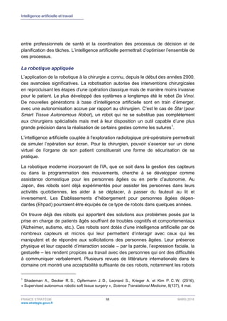 Intelligence artificielle et travail
FRANCE STRATÉGIE 58 MARS 2018
www.strategie.gouv.fr
entre professionnels de santé et la coordination des processus de décision et de
planification des tâches. L’intelligence artificielle permettrait d’optimiser l’ensemble de
ces processus.
La robotique appliquée
L’application de la robotique à la chirurgie a connu, depuis le début des années 2000,
des avancées significatives. La robotisation autorise des interventions chirurgicales
en reproduisant les étapes d’une opération classique mais de manière moins invasive
pour le patient. Le plus développé des systèmes a longtemps été le robot Da Vinci.
De nouvelles générations à base d’intelligence artificielle sont en train d’émerger,
avec une autonomisation accrue par rapport au chirurgien. C’est le cas de Star (pour
Smart Tissue Autonomous Robot), un robot qui ne se substitue pas complétement
aux chirurgiens spécialisés mais met à leur disposition un outil capable d’une plus
grande précision dans la réalisation de certains gestes comme les sutures1
.
L’intelligence artificielle couplée à l’exploration radiologique pré-opératoire permettrait
de simuler l’opération sur écran. Pour le chirurgien, pouvoir s’exercer sur un clone
virtuel de l’organe de son patient constituerait une forme de sécurisation de sa
pratique.
La robotique moderne incorporant de l’IA, que ce soit dans la gestion des capteurs
ou dans la programmation des mouvements, cherche à se développer comme
assistance domestique pour les personnes âgées ou en perte d’autonomie. Au
Japon, des robots sont déjà expérimentés pour assister les personnes dans leurs
activités quotidiennes, les aider à se déplacer, à passer du fauteuil au lit et
inversement. Les Établissements d’hébergement pour personnes âgées dépen-
dantes (Ehpad) pourraient être équipés de ce type de robots dans quelques années.
On trouve déjà des robots qui apportent des solutions aux problèmes posés par la
prise en charge de patients âgés souffrant de troubles cognitifs et comportementaux
(Alzheimer, autisme, etc.). Ces robots sont dotés d’une intelligence artificielle par de
nombreux capteurs et micros qui leur permettent d’interagir avec ceux qui les
manipulent et de répondre aux sollicitations des personnes âgées. Leur présence
physique et leur capacité d’interaction sociale – par la parole, l’expression faciale, la
gestuelle – les rendent propices au travail avec des personnes qui ont des difficultés
à communiquer verbalement. Plusieurs revues de littérature internationale dans le
domaine ont montré une acceptabilité suffisante de ces robots, notamment les robots
1
Shademan A., Decker R. S., Opfermann J. D., Leonard S., Krieger A. et Kim P. C. W. (2016),
« Supervised autonomus robotic soft tissue surgery », Science Translational Medicine, 8(137), 4 mai.
 