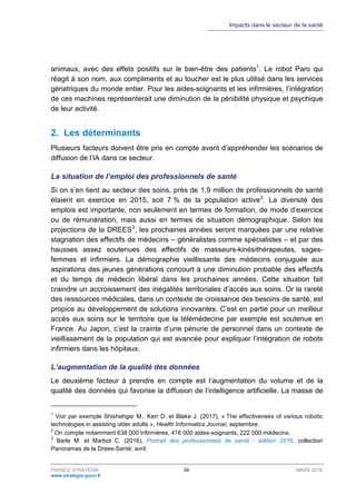 Impacts dans le secteur de la santé
FRANCE STRATÉGIE 59 MARS 2018
www.strategie.gouv.fr
animaux, avec des effets positifs sur le bien-être des patients1
. Le robot Paro qui
réagit à son nom, aux compliments et au toucher est le plus utilisé dans les services
gériatriques du monde entier. Pour les aides-soignants et les infirmières, l’intégration
de ces machines représenterait une diminution de la pénibilité physique et psychique
de leur activité.
2. Les déterminants
Plusieurs facteurs doivent être pris en compte avant d’appréhender les scénarios de
diffusion de l’IA dans ce secteur.
La situation de l’emploi des professionnels de santé
Si on s’en tient au secteur des soins, près de 1,9 million de professionnels de santé
étaient en exercice en 2015, soit 7 % de la population active2
. La diversité des
emplois est importante, non seulement en termes de formation, de mode d’exercice
ou de rémunération, mais aussi en termes de situation démographique. Selon les
projections de la DREES3
, les prochaines années seront marquées par une relative
stagnation des effectifs de médecins – généralistes comme spécialistes – et par des
hausses assez soutenues des effectifs de masseurs-kinésithérapeutes, sages-
femmes et infirmiers. La démographie vieillissante des médecins conjuguée aux
aspirations des jeunes générations concourt à une diminution probable des effectifs
et du temps de médecin libéral dans les prochaines années. Cette situation fait
craindre un accroissement des inégalités territoriales d’accès aux soins. Or la rareté
des ressources médicales, dans un contexte de croissance des besoins de santé, est
propice au développement de solutions innovantes. C’est en partie pour un meilleur
accès aux soins sur le territoire que la télémédecine par exemple est soutenue en
France. Au Japon, c’est la crainte d’une pénurie de personnel dans un contexte de
vieillissement de la population qui est avancée pour expliquer l’intégration de robots
infirmiers dans les hôpitaux.
L’augmentation de la qualité des données
Le deuxième facteur à prendre en compte est l’augmentation du volume et de la
qualité des données qui favorise la diffusion de l’intelligence artificielle. La masse de
1
Voir par exemple Shishehgar M., Kerr D. et Blake J. (2017), « The effectiveness of various robotic
technologies in assisting older adults », Health Informatics Journal, septembre.
2
On compte notamment 638 000 infirmières, 416 000 aides-soignants, 222 000 médecins.
3
Barle M. et Marbot C. (2016), Portrait des professionnels de santé - édition 2016, collection
Panoramas de la Drees-Santé, avril.
 