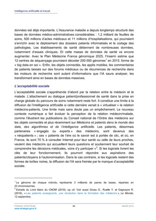 Intelligence artificielle et travail
FRANCE STRATÉGIE 60 MARS 2018
www.strategie.gouv.fr
données est déjà importante. L’Assurance maladie a depuis longtemps structuré des
bases de données médico-administratives considérables : 1,2 milliard de feuilles de
soins, 500 millions d’actes médicaux et 11 millions d’hospitalisations, qui pourraient
s’enrichir avec le déploiement des dossiers patients informatisés et le codage des
pathologies. Les établissements de santé détiennent de nombreuses données,
notamment d’essais cliniques. Et cette masse de données de santé va encore
augmenter. Avec le Plan Médecine France génomique 2025, l’Inserm estime que
12 centres de séquençage pourraient décoder 200 000 génomes1
en 2015, forme de
« big data en soi ». Enfin, les objets connectés, les applis mobiles, les commentaires
de patients laissés sur des forums médicaux ou de récurrences de recherche dans
les moteurs de recherche sont autant d’informations que l’IA saura analyser, les
transformant ainsi en bases de données massives.
L’acceptabilité sociale
L’acceptabilité sociale s’appréhende d’abord par la relation entre le médecin et le
malade. L’attachement au dialogue patient/professionnel de santé dans la prise en
charge globale du parcours de soins notamment reste fort. Il constitue une limite à la
diffusion de l’intelligence artificielle si cette dernière venait à « virtualiser » la relation
médecins-patients. Une limite mais sans doute pas un empêchement. Le nouveau
contexte numérique a fait évoluer la perception de la relation médecin/malade,
comme l’illustrent les publications du Conseil national de l’Ordre des médecins sur
les objets connectés et plus récemment sur Médecins et patients dans le monde des
data, des algorithmes et de l’intelligence artificielle. Les patients, désormais
partenaires « engagés ou experts » des médecins, sont devenus des
« néopatients » ; ces « patients de l’ère où le savoir est à portée de clic, et où, en
France, ils sont 70 % à consulter Internet pour leur santé ou celle de leurs proches,
veulent des médecins qui accueillent leurs questions et soutiennent leur souhait de
comprendre les décisions médicales, voire d’y participer »2
. Si les logiciels livrent les
clés de leur fonctionnement, ils pourront répondre aux aspirations des
patients/citoyens à l’autonomisation. Dans le cas contraire, si les logiciels restent des
formes de boîtes noires, la diffusion de l’IA sera freinée par le manque d’acceptabilité
sociale.
1
Le génome de chaque individu représente 3 milliards de paires de bases, réparties en
23 chromosomes.
2
Extraits du Livre blanc du CNOM (2018), op. cit. Voir aussi Gross O., Ruelle Y. et Gagnayre R.
(2016), « Les patients enseignants, une révolution dans la formation des médecins », Le Monde,
12 septembre.
 