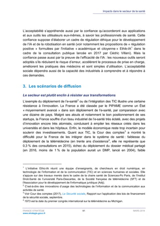 Impacts dans le secteur de la santé
FRANCE STRATÉGIE 61 MARS 2018
www.strategie.gouv.fr
L’acceptabilité s’appréhende aussi par la confiance qu’accorderont aux applications
et aux outils les utilisateurs eux-mêmes, à savoir les professionnels de santé. Cette
confiance suppose d’élaborer un cadre de régulation éthique pour le développement
de l’IA et de la robotisation en santé (voir notamment les propositions de « régulation
positive » formulées par l'initiative « académique et citoyenne » Ethik-IA1
dans le
cadre de la consultation publique lancée en 2017 par Cédric Villani). Mais la
confiance passe aussi par la preuve de l’efficacité de l’IA : les nouveaux outils seront
adoptés s’ils réduisent le risque d’erreur, accélèrent le processus de prise en charge,
améliorent les pratiques des médecins et sont simples d’utilisation. L’acceptabilité
sociale dépendra aussi de la capacité des industriels à comprendre et à répondre à
ces demandes.
3. Les scénarios de diffusion
Le secteur est plutôt enclin à résister aux transformations
L’exemple du déploiement de l’e-santé2
ou de l’intégration des TIC illustre une certaine
résistance à l’innovation. La France a été classée par le PIPAME comme un État
« moyennement avancé » dans son déploiement de l’e-santé, par comparaison avec
une dizaine de pays. Malgré ses atouts et notamment le bon positionnement de ses
startups, la France souffre d’un tissu industriel de l’e-santé très éclaté, avec des projets
d’innovation encore très atomisés, conduisant à empiler les réseaux créés dans les
universités et dans les hôpitaux. Enfin, le modèle économique reste trop incertain pour
soutenir des investissements. Quant aux TIC, la Cour des comptes3
a montré la
difficulté pour la France de les intégrer dans le système de santé : faiblesse du
déploiement de la télémédecine (en trente ans d’existence4
, elle ne représente que
0,3 % des consultations en 2015), échec du déploiement du dossier médical partagé
(en 2016, moins de 1 % de la population aurait un DMP, lancé en 2004), faible
1
L’initiative Ethic-IA réunit une équipe d’enseignants, de chercheurs en droit numérique, en
technologie de l’information et de la communication (TIC) et en sciences humaines et sociales. Elle
s'appuie sur des travaux menés dans le cadre de la chaire santé de Sciences-Po Paris, de l’Institut
Droit-Santé de l’université Paris-Descartes, de la Société française de télémédecine (SFT) et de
l'Association pour le développement de l'informatique juridique (Adij).
2
C’est-à-dire des innovations d’usage des technologies de l’information et de la communication aux
activités de santé.
3
Voir Cour des comptes (2017), La Sécurité sociale, Rapport sur l’application des lois de financement
de la sécurité sociale, septembre.
4
1973 est la date du premier congrès international sur la télémédecine au Michigan.
 