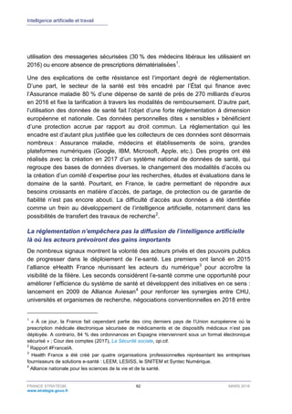 Intelligence artificielle et travail
FRANCE STRATÉGIE 62 MARS 2018
www.strategie.gouv.fr
utilisation des messageries sécurisées (30 % des médecins libéraux les utilisaient en
2016) ou encore absence de prescriptions dématérialisées1
.
Une des explications de cette résistance est l’important degré de réglementation.
D’une part, le secteur de la santé est très encadré par l’État qui finance avec
l’Assurance maladie 80 % d’une dépense de santé de près de 270 milliards d’euros
en 2016 et fixe la tarification à travers les modalités de remboursement. D’autre part,
l’utilisation des données de santé fait l’objet d’une forte réglementation à dimension
européenne et nationale. Ces données personnelles dites « sensibles » bénéficient
d’une protection accrue par rapport au droit commun. La réglementation qui les
encadre est d’autant plus justifiée que les collecteurs de ces données sont désormais
nombreux : Assurance maladie, médecins et établissements de soins, grandes
plateformes numériques (Google, IBM, Microsoft, Apple, etc.). Des progrès ont été
réalisés avec la création en 2017 d’un système national de données de santé, qui
regroupe des bases de données diverses, le changement des modalités d’accès ou
la création d’un comité d’expertise pour les recherches, études et évaluations dans le
domaine de la santé. Pourtant, en France, le cadre permettant de répondre aux
besoins croissants en matière d’accès, de partage, de protection ou de garantie de
fiabilité n’est pas encore abouti. La difficulté d’accès aux données a été identifiée
comme un frein au développement de l’intelligence artificielle, notamment dans les
possibilités de transfert des travaux de recherche2
.
La réglementation n’empêchera pas la diffusion de l’intelligence artificielle
là où les acteurs prévoiront des gains importants
De nombreux signaux montrent la volonté des acteurs privés et des pouvoirs publics
de progresser dans le déploiement de l’e-santé. Les premiers ont lancé en 2015
l’alliance eHealth France réunissant les acteurs du numérique3
pour accroître la
visibilité de la filière. Les seconds considèrent l’e-santé comme une opportunité pour
améliorer l’efficience du système de santé et développent des initiatives en ce sens :
lancement en 2009 de Alliance Aviesan4
pour renforcer les synergies entre CHU,
universités et organismes de recherche, négociations conventionnelles en 2018 entre
1
« À ce jour, la France fait cependant partie des cinq derniers pays de l’Union européenne où la
prescription médicale électronique sécurisée de médicaments et de dispositifs médicaux n’est pas
déployée. A contrario, 84 % des ordonnances en Espagne interviennent sous un format électronique
sécurisé » ; Cour des comptes (2017), La Sécurité sociale, op.cit.
2
Rapport #FranceIA.
3
Health France a été créé par quatre organisations professionnelles représentant les entreprises
fournisseurs de solutions e-santé : LEEM, LESISS, le SNITEM et Syntec Numérique.
4
Alliance nationale pour les sciences de la vie et de la santé.
 