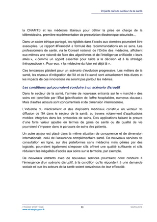 Impacts dans le secteur de la santé
FRANCE STRATÉGIE 63 MARS 2018
www.strategie.gouv.fr
la CNAMTS et les médecins libéraux pour définir la prise en charge de la
télémédecine, première expérimentation de prescription électronique sécurisée…
Dans un cadre éthique partagé, les rigidités dans l’accès aux données pourraient être
assouplies. Le rapport #FranceIA a formulé des recommandations en ce sens. Les
professionnels de santé, via le Conseil national de l’Ordre des médecins, affichent
eux-mêmes une volonté de faire des algorithmes et de l’intelligence artificielle « leurs
alliés », « comme un apport essentiel pour l’aide à la décision et à la stratégie
thérapeutique ». Pour eux, « la médecine du futur est déjà là ».
Ces tendances plaident pour un scénario d’évolution progressive. Les métiers de la
santé, les niveaux d’intégration de l’IA et de l’e-santé sont actuellement très divers et
les impacts de ces innovations ne seront pas partout les mêmes.
Les conditions qui pourraient conduire à un scénario disruptif
Dans le secteur de la santé, l’arrivée de nouveaux entrants sur le « marché » des
soins est contrôlée par l’État (planification de l’offre hospitalière, numerus clausus).
Mais d’autres acteurs sont concurrentiels et de dimension internationale.
L’industrie du médicament et des dispositifs médicaux constitue un vecteur de
diffusion de l’IA dans le secteur de la santé, au travers notamment d’applications
mobiles intégrées dans les protocoles de soins. Des applications faisant la preuve
d’une forte valeur ajoutée en termes de gains de santé ou de qualité de vie
pourraient s’imposer dans le parcours de soins des patients.
Un autre acteur est placé dans la même situation de concurrence et de dimension
internationale, celui de l’assurance complémentaire santé. De nouveaux services de
consultation en ligne, sur des plateformes sans médecins mais gérées par des
logiciels, pourraient également s’imposer s’ils offrent une qualité suffisante et s’ils
réduisent les inégalités d’accès aux soins sur le territoire, par exemple.
De nouveaux entrants avec de nouveaux services pourraient donc conduire à
l’émergence d’un scénario disruptif, à la condition qu’ils répondent à une demande
sociale et que les acteurs de la santé soient convaincus de leur efficacité.
 