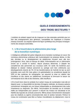 FRANCE STRATÉGIE 65 MARS 2018
www.strategie.gouv.fr
QUELS ENSEIGNEMENTS
DES TROIS SECTEURS ?
L’ambition du présent rapport est de s’appuyer sur des exemples sectoriels pour en
tirer des enseignements plus généraux, susceptibles de s’appliquer à d’autres
champs d’activité. Ce chapitre reprend de façon synthétique les principaux enseigne-
ments des analyses sectorielles.
1. L’IA s’inscrit dans le phénomène plus large
de la transition numérique
L’intelligence artificielle fait partie intégrante de la transition numérique en cours. De
nombreux phénomènes antérieurs tels l’automatisation de certaines tâches, le rôle
des données ou le développement de plateformes trouvent avec elle leur
prolongement. Ainsi, dans la banque de détail, l’informatisation est un phénomène
ancien qui a conduit le secteur, depuis plusieurs décennies, à adapter les
compétences des personnels aux nouveaux outils. En santé, les tentatives pour
déployer le dossier médical personnel ou partagé sont bien antérieures aux
développements récents de l’IA. Et les transformations de l’activité de taxi se sont
produites sans outil d’IA mais grâce à la généralisation du smartphone équipé de
GPS et des systèmes de cartographie, qui assurent la mise en relation des
chauffeurs et des clients sur plateformes numériques et diminuent le besoin de
connaissance de la ville et des itinéraires, côté chauffeurs.
L’IA s’inscrit donc dans le contexte d’un certain niveau de numérisation mais elle en
dépend aussi. La disponibilité de données d’imagerie médicale, de dossiers patients
correctement renseignés est une brique indispensable au développement des outils
d’assistance au diagnostic. De même, l’accumulation de données sur la conduite
réelle est indispensable pour parvenir à assurer les niveaux de robustesse et de
fiabilité des logiciels de conduite autonome. Même phase d’entraînement nécessaire
pour les chatbots ou agents conversationnels dans le secteur bancaire. Partout, le
niveau de numérisation peut être un facteur d’accélération du déploiement, mais le
 