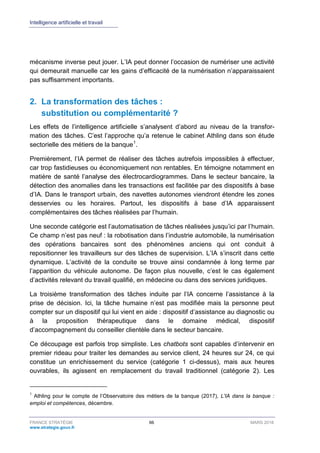 Intelligence artificielle et travail
FRANCE STRATÉGIE 66 MARS 2018
www.strategie.gouv.fr
mécanisme inverse peut jouer. L’IA peut donner l’occasion de numériser une activité
qui demeurait manuelle car les gains d’efficacité de la numérisation n’apparaissaient
pas suffisamment importants.
2. La transformation des tâches :
substitution ou complémentarité ?
Les effets de l’intelligence artificielle s’analysent d’abord au niveau de la transfor-
mation des tâches. C’est l’approche qu’a retenue le cabinet Athling dans son étude
sectorielle des métiers de la banque1
.
Premièrement, l’IA permet de réaliser des tâches autrefois impossibles à effectuer,
car trop fastidieuses ou économiquement non rentables. En témoigne notamment en
matière de santé l’analyse des électrocardiogrammes. Dans le secteur bancaire, la
détection des anomalies dans les transactions est facilitée par des dispositifs à base
d’IA. Dans le transport urbain, des navettes autonomes viendront étendre les zones
desservies ou les horaires. Partout, les dispositifs à base d’IA apparaissent
complémentaires des tâches réalisées par l’humain.
Une seconde catégorie est l’automatisation de tâches réalisées jusqu’ici par l’humain.
Ce champ n’est pas neuf : la robotisation dans l’industrie automobile, la numérisation
des opérations bancaires sont des phénomènes anciens qui ont conduit à
repositionner les travailleurs sur des tâches de supervision. L’IA s’inscrit dans cette
dynamique. L’activité de la conduite se trouve ainsi condamnée à long terme par
l’apparition du véhicule autonome. De façon plus nouvelle, c’est le cas également
d’activités relevant du travail qualifié, en médecine ou dans des services juridiques.
La troisième transformation des tâches induite par l’IA concerne l’assistance à la
prise de décision. Ici, la tâche humaine n’est pas modifiée mais la personne peut
compter sur un dispositif qui lui vient en aide : dispositif d’assistance au diagnostic ou
à la proposition thérapeutique dans le domaine médical, dispositif
d’accompagnement du conseiller clientèle dans le secteur bancaire.
Ce découpage est parfois trop simpliste. Les chatbots sont capables d’intervenir en
premier rideau pour traiter les demandes au service client, 24 heures sur 24, ce qui
constitue un enrichissement du service (catégorie 1 ci-dessus), mais aux heures
ouvrables, ils agissent en remplacement du travail traditionnel (catégorie 2). Les
1
Athling pour le compte de l’Observatoire des métiers de la banque (2017), L'IA dans la banque :
emploi et compétences, décembre.
 