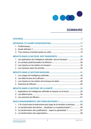 FRANCE STRATÉGIE 5 MARS 2018
www.strategie.gouv.fr
SOMMAIRE
SYNTHÈSE................................................................................................................. 7
DÉFINITION ET CHAMP D’INVESTIGATION......................................................... 11
1. Problématique ................................................................................................. 11
2. Quelle définition ?............................................................................................ 15
3. Trois secteurs d’activité passés au crible ........................................................ 19
IMPACTS DANS LE SECTEUR DES TRANSPORTS ............................................ 25
1. Les applications de l’intelligence artificielle dans le transport......................... 25
2. Un contexte plutôt favorable à la diffusion....................................................... 28
3. Les impacts sur les métiers du transport......................................................... 34
4. Les scénarios selon les activités ..................................................................... 39
IMPACTS DANS LE SECTEUR BANCAIRE............................................................ 41
1. Les usages de l’intelligence artificielle............................................................. 42
2. Les déterminants de la diffusion...................................................................... 43
3. Les impacts sur les métiers de la banque de détail......................................... 46
4. Scénarios de diffusion ..................................................................................... 50
IMPACTS DANS LE SECTEUR DE LA SANTÉ...................................................... 53
1. Applications de l’intelligence artificielle et impacts sur le travail ...................... 54
2. Les déterminants............................................................................................. 59
3. Les scénarios de diffusion ............................................................................... 61
QUELS ENSEIGNEMENTS DES TROIS SECTEURS ? ......................................... 65
1. L’IA s’inscrit dans le phénomène plus large de la transition numérique .......... 65
2. La transformation des tâches : substitution ou complémentarité ?................. 66
3. La transformation des qualifications : expert ou généraliste ?........................ 67
4. La transformation des organisations................................................................ 68
 