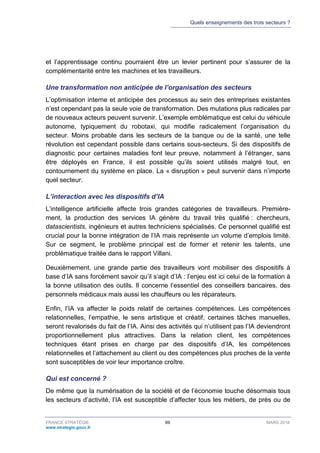 Quels enseignements des trois secteurs ?
FRANCE STRATÉGIE 69 MARS 2018
www.strategie.gouv.fr
et l’apprentissage continu pourraient être un levier pertinent pour s’assurer de la
complémentarité entre les machines et les travailleurs.
Une transformation non anticipée de l’organisation des secteurs
L’optimisation interne et anticipée des processus au sein des entreprises existantes
n’est cependant pas la seule voie de transformation. Des mutations plus radicales par
de nouveaux acteurs peuvent survenir. L’exemple emblématique est celui du véhicule
autonome, typiquement du robotaxi, qui modifie radicalement l’organisation du
secteur. Moins probable dans les secteurs de la banque ou de la santé, une telle
révolution est cependant possible dans certains sous-secteurs. Si des dispositifs de
diagnostic pour certaines maladies font leur preuve, notamment à l’étranger, sans
être déployés en France, il est possible qu’ils soient utilisés malgré tout, en
contournement du système en place. La « disruption » peut survenir dans n’importe
quel secteur.
L’interaction avec les dispositifs d’IA
L’intelligence artificielle affecte trois grandes catégories de travailleurs. Première-
ment, la production des services IA génère du travail très qualifié : chercheurs,
datascientists, ingénieurs et autres techniciens spécialisés. Ce personnel qualifié est
crucial pour la bonne intégration de l’IA mais représente un volume d’emplois limité.
Sur ce segment, le problème principal est de former et retenir les talents, une
problématique traitée dans le rapport Villani.
Deuxièmement, une grande partie des travailleurs vont mobiliser des dispositifs à
base d’IA sans forcément savoir qu’il s’agit d’IA : l’enjeu est ici celui de la formation à
la bonne utilisation des outils. Il concerne l’essentiel des conseillers bancaires, des
personnels médicaux mais aussi les chauffeurs ou les réparateurs.
Enfin, l’IA va affecter le poids relatif de certaines compétences. Les compétences
relationnelles, l’empathie, le sens artistique et créatif, certaines tâches manuelles,
seront revalorisés du fait de l’IA. Ainsi des activités qui n’utilisent pas l’IA deviendront
proportionnellement plus attractives. Dans la relation client, les compétences
techniques étant prises en charge par des dispositifs d’IA, les compétences
relationnelles et l’attachement au client ou des compétences plus proches de la vente
sont susceptibles de voir leur importance croître.
Qui est concerné ?
De même que la numérisation de la société et de l’économie touche désormais tous
les secteurs d’activité, l’IA est susceptible d’affecter tous les métiers, de près ou de
 