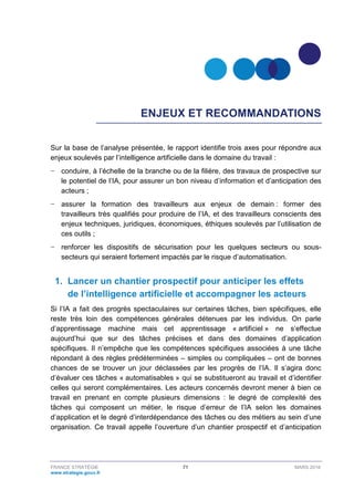 FRANCE STRATÉGIE 71 MARS 2018
www.strategie.gouv.fr
ENJEUX ET RECOMMANDATIONS
Sur la base de l’analyse présentée, le rapport identifie trois axes pour répondre aux
enjeux soulevés par l’intelligence artificielle dans le domaine du travail :
− conduire, à l’échelle de la branche ou de la filière, des travaux de prospective sur
le potentiel de l’IA, pour assurer un bon niveau d’information et d’anticipation des
acteurs ;
− assurer la formation des travailleurs aux enjeux de demain : former des
travailleurs très qualifiés pour produire de l’IA, et des travailleurs conscients des
enjeux techniques, juridiques, économiques, éthiques soulevés par l’utilisation de
ces outils ;
− renforcer les dispositifs de sécurisation pour les quelques secteurs ou sous-
secteurs qui seraient fortement impactés par le risque d’automatisation.
1. Lancer un chantier prospectif pour anticiper les effets
de l’intelligence artificielle et accompagner les acteurs
Si l’IA a fait des progrès spectaculaires sur certaines tâches, bien spécifiques, elle
reste très loin des compétences générales détenues par les individus. On parle
d’apprentissage machine mais cet apprentissage « artificiel » ne s’effectue
aujourd’hui que sur des tâches précises et dans des domaines d’application
spécifiques. Il n’empêche que les compétences spécifiques associées à une tâche
répondant à des règles prédéterminées – simples ou compliquées – ont de bonnes
chances de se trouver un jour déclassées par les progrès de l’IA. Il s’agira donc
d’évaluer ces tâches « automatisables » qui se substitueront au travail et d’identifier
celles qui seront complémentaires. Les acteurs concernés devront mener à bien ce
travail en prenant en compte plusieurs dimensions : le degré de complexité des
tâches qui composent un métier, le risque d’erreur de l’IA selon les domaines
d’application et le degré d’interdépendance des tâches ou des métiers au sein d’une
organisation. Ce travail appelle l’ouverture d’un chantier prospectif et d’anticipation
 
