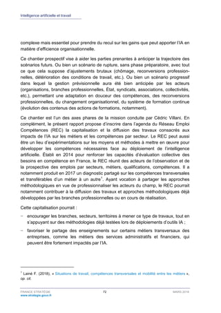 Intelligence artificielle et travail
FRANCE STRATÉGIE 72 MARS 2018
www.strategie.gouv.fr
complexe mais essentiel pour prendre du recul sur les gains que peut apporter l’IA en
matière d’efficience organisationnelle.
Ce chantier prospectif vise à aider les parties prenantes à anticiper la trajectoire des
scénarios futurs. Ou bien un scénario de rupture, sans phase préparatoire, avec tout
ce que cela suppose d’ajustements brutaux (chômage, reconversions profession-
nelles, détérioration des conditions de travail, etc.). Ou bien un scénario progressif
dans lequel la gestion prévisionnelle aura été bien anticipée par les acteurs
(organisations, branches professionnelles, État, syndicats, associations, collectivités,
etc.), permettant une adaptation en douceur des compétences, des reconversions
professionnelles, du changement organisationnel, du système de formation continue
(évolution des contenus des actions de formations, notamment).
Ce chantier est l’un des axes phares de la mission conduite par Cédric Villani. En
complément, le présent rapport propose d’inscrire dans l’agenda du Réseau Emploi
Compétences (REC) la capitalisation et la diffusion des travaux consacrés aux
impacts de l’IA sur les métiers et les compétences par secteur. Le REC peut aussi
être un lieu d’expérimentations sur les moyens et méthodes à mettre en œuvre pour
développer les compétences nécessaires face au déploiement de l’intelligence
artificielle. Établi en 2014 pour renforcer les capacités d’évaluation collective des
besoins en compétence en France, le REC réunit des acteurs de l’observation et de
la prospective des emplois par secteurs, métiers, qualifications, compétences. Il a
notamment produit en 2017 un diagnostic partagé sur les compétences transversales
et transférables d’un métier à un autre1
. Ayant vocation à partager les approches
méthodologiques en vue de professionnaliser les acteurs du champ, le REC pourrait
notamment contribuer à la diffusion des travaux et approches méthodologiques déjà
développées par les branches professionnelles ou en cours de réalisation.
Cette capitalisation pourrait :
− encourager les branches, secteurs, territoires à mener ce type de travaux, tout en
s’appuyant sur des méthodologies déjà testées lors de déploiements d’outils IA ;
− favoriser le partage des enseignements sur certains métiers transversaux des
entreprises, comme les métiers des services administratifs et financiers, qui
peuvent être fortement impactés par l’IA.
1
Lainé F. (2018), « Situations de travail, compétences transversales et mobilité entre les métiers »,
op. cit.
 