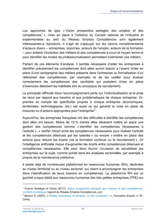 Enjeux et recommandations
FRANCE STRATÉGIE 73 MARS 2018
www.strategie.gouv.fr
Les approches de type « Vision prospective partagée des emplois et des
compétences1
», mise en place à l’initiative du Conseil national de l’industrie et
expérimentées au sein du Réseau Emplois Compétences sont également
intéressantes à reproduire. Il s’agit de s’appuyer sur les visions complémentaires
d’acteurs divers – entreprises, branches, acteurs de l’emploi, acteurs de la formation
– pour éclairer l’évolution des métiers et des compétences à court et moyen terme et
pour identifier les modes de professionnalisation permettant d’alimenter ces métiers.
Partant de ces éléments d’analyse, il semble nécessaire d’aider les entreprises à
identifier précisément les compétences dont elles auront besoin à l’avenir (mise en
place d’une cartographie des métiers présents dans l’entreprise ou formalisation d’un
référentiel des compétences, par exemple) et de les outiller pour évaluer
correctement les compétences des candidats qui postulent (mise en place
d’exercices détectant les habiletés lors du processus de recrutement).
La principale difficulté dans l’accompagnement porte sur l’individualisation et la prise
de recul par rapport aux besoins et aux problématiques de chaque entreprise. Or,
prendre en compte les spécificités propres à chaque entreprise (économiques,
territoriales, technologiques, etc.) est aussi ce qui garantit la mise en place de
mesures ou d’actions appropriées pour l’entreprise2
.
Aujourd’hui, les entreprises françaises ont des difficultés à identifier les compétences
dont elles ont besoin. Moins de 15 % d’entre elles déclarent mettre en place une
gestion des compétences comme « identifier les compétences nécessaires à
l’activité », « vérifier l’écart entre les compétences nécessaires pour réaliser l’activité
et les compétences détenues par les salariés » ou encore « mettre en place des
actions pour réduire les écarts (via la formation continue ou le recrutement) ». Or
l’intelligence artificielle risque d’augmenter les écarts entre compétences détenues et
compétences nécessaires. Elle peut donc fournir l’occasion de sensibiliser les
entreprises sur le sujet, comme pointé dans les analyses sectorielles, par exemple à
propos de la maintenance prédictive.
Il existe déjà de nombreuses plateformes en ressources humaines (RH), déclinées
au niveau territorial ou au niveau sectoriel, qui visent à accompagner les entreprises
dans l’identification de leurs besoins en compétences. La plateforme RH est un
guichet unique dédié aux ressources humaines des très petites entreprises (TPE) sur
1
France Stratégie et Céreq (2017), Vision prospective partagée des emplois et des compétences.
La filière numérique, rapport du Réseau Emplois Compétences, juin.
2
Michun S. (2007), « Petites entreprises et territoire, un lien surestimé ? », Formation Emploi, n° 97,
Céreq.
 