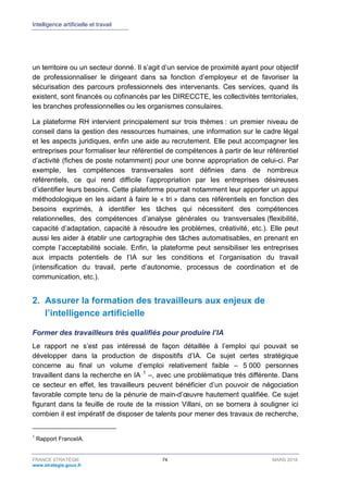 Intelligence artificielle et travail
FRANCE STRATÉGIE 74 MARS 2018
www.strategie.gouv.fr
un territoire ou un secteur donné. Il s’agit d’un service de proximité ayant pour objectif
de professionnaliser le dirigeant dans sa fonction d’employeur et de favoriser la
sécurisation des parcours professionnels des intervenants. Ces services, quand ils
existent, sont financés ou cofinancés par les DIRECCTE, les collectivités territoriales,
les branches professionnelles ou les organismes consulaires.
La plateforme RH intervient principalement sur trois thèmes : un premier niveau de
conseil dans la gestion des ressources humaines, une information sur le cadre légal
et les aspects juridiques, enfin une aide au recrutement. Elle peut accompagner les
entreprises pour formaliser leur référentiel de compétences à partir de leur référentiel
d’activité (fiches de poste notamment) pour une bonne appropriation de celui-ci. Par
exemple, les compétences transversales sont définies dans de nombreux
référentiels, ce qui rend difficile l’appropriation par les entreprises désireuses
d’identifier leurs besoins. Cette plateforme pourrait notamment leur apporter un appui
méthodologique en les aidant à faire le « tri » dans ces référentiels en fonction des
besoins exprimés, à identifier les tâches qui nécessitent des compétences
relationnelles, des compétences d’analyse générales ou transversales (flexibilité,
capacité d’adaptation, capacité à résoudre les problèmes, créativité, etc.). Elle peut
aussi les aider à établir une cartographie des tâches automatisables, en prenant en
compte l’acceptabilité sociale. Enfin, la plateforme peut sensibiliser les entreprises
aux impacts potentiels de l’IA sur les conditions et l’organisation du travail
(intensification du travail, perte d’autonomie, processus de coordination et de
communication, etc.).
2. Assurer la formation des travailleurs aux enjeux de
l’intelligence artificielle
Former des travailleurs très qualifiés pour produire l’IA
Le rapport ne s’est pas intéressé de façon détaillée à l’emploi qui pouvait se
développer dans la production de dispositifs d’IA. Ce sujet certes stratégique
concerne au final un volume d’emploi relativement faible – 5 000 personnes
travaillent dans la recherche en IA 1
–, avec une problématique très différente. Dans
ce secteur en effet, les travailleurs peuvent bénéficier d’un pouvoir de négociation
favorable compte tenu de la pénurie de main-d’œuvre hautement qualifiée. Ce sujet
figurant dans la feuille de route de la mission Villani, on se bornera à souligner ici
combien il est impératif de disposer de talents pour mener des travaux de recherche,
1
Rapport FranceIA.
 