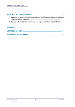 Intelligence artificielle et travail
FRANCE STRATÉGIE 6 MARS 2018
www.strategie.gouv.fr
ENJEUX ET RECOMMANDATIONS........................................................................ 71
1. Lancer un chantier prospectif pour anticiper les effets de l’intelligence artificielle
et accompagner les acteurs ........................................................................... 71
2. Assurer la formation des travailleurs aux enjeux de l’intelligence artificielle.... 74
ANNEXES
LETTRE DE MISSION .............................................................................................. 81
PERSONNES AUDITIONNÉES................................................................................ 83
 