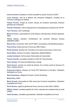 Intelligence artificielle et travail
FRANCE STRATÉGIE 84 MARS 2018
www.strategie.gouv.fr
Corinne Dromer, présidente, Comité consultatif du secteur financier (CCSF)
Louis Fernique, chef de la Mission des transports intelligents, ministère de la
Transition écologique et solidaire
Thibaut Ferreira, chargé de mission, Bureau de l’industrie automobile, Direction
générale des entreprises
Pascale Finkelstein, chef du Département du développement professionnel, AP-HP
Yann Fleureau, CEO, Cardiologs
Marie de France, responsable de l’Unité relations internationales, Direction générale,
INRS
Patrick Gasser, président, Confédération des syndicats médicaux français
(UMESPE-CSMF)
Manuel Gea, Co-founder, CEO, & EVP R&D IT and systems, Bio-Modeling Systems
Pascal Genet, Sales executive France pour IBM, Watson
Émilie Gerbaud, Direction de l’innovation et de l’action économique, Grand Lyon
David Giblas, directeur Innovation, Digital Data, Malakoff Médéric
Jocelyn Gombault, chef de projet, Observatoire de l’automobile
Thomas Gouritin, journaliste, fondateur et CEO de Tomg Conseils
Pierre Grauby, VP Customer Relationship, Orange
David Gruson, membre du comité de direction de la Chaire santé de Sciences Po
Paris / Initiative Ethik IA
Enguerrand Habran, directeur du Fonds FHF Recherche & Innovation, Fédération
hospitalière de France
Neila Hamadache, déléguée Formation, Syntec Numérique
Michel Héry, INRS
Marie Houssel, responsable du Pôle ressources humaines hospitalières, Fédération
hospitalière de France
Denis Huneau, ingénieur général des Ponts, des eaux et des forêts, CGEDD
William Joubert, secrétaire général de l’Union nationale des professionnels de santé
(UNPS)
Cécile Kanitzer, conseillère paramédicale, Fédération hospitalière de France
 
