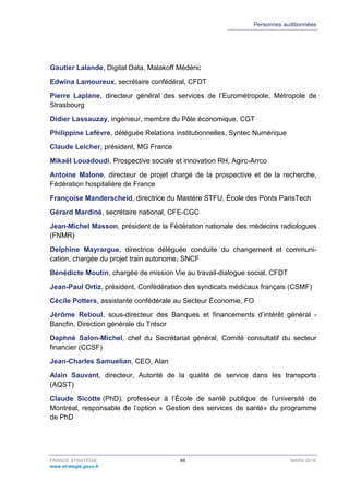 Personnes auditionnées
FRANCE STRATÉGIE 85 MARS 2018
www.strategie.gouv.fr
Gautier Lalande, Digital Data, Malakoff Médéric
Edwina Lamoureux, secrétaire confédéral, CFDT
Pierre Laplane, directeur général des services de l’Eurométropole, Métropole de
Strasbourg
Didier Lassauzay, ingénieur, membre du Pôle économique, CGT
Philippine Lefèvre, déléguée Relations institutionnelles, Syntec Numérique
Claude Leicher, président, MG France
Mikaël Louadoudi, Prospective sociale et innovation RH, Agirc-Arrco
Antoine Malone, directeur de projet chargé de la prospective et de la recherche,
Fédération hospitalière de France
Françoise Manderscheid, directrice du Mastère STFU, École des Ponts ParisTech
Gérard Mardiné, secrétaire national, CFE-CGC
Jean-Michel Masson, président de la Fédération nationale des médecins radiologues
(FNMR)
Delphine Mayrargue, directrice déléguée conduite du changement et communi-
cation, chargée du projet train autonome, SNCF
Bénédicte Moutin, chargée de mission Vie au travail-dialogue social, CFDT
Jean-Paul Ortiz, président, Confédération des syndicats médicaux français (CSMF)
Cécile Potters, assistante confédérale au Secteur Économie, FO
Jérôme Reboul, sous-directeur des Banques et financements d’intérêt général -
Bancfin, Direction générale du Trésor
Daphné Salon-Michel, chef du Secrétariat général, Comité consultatif du secteur
financier (CCSF)
Jean-Charles Samuelian, CEO, Alan
Alain Sauvant, directeur, Autorité de la qualité de service dans les transports
(AQST)
Claude Sicotte (PhD), professeur à l’École de santé publique de l’université de
Montréal, responsable de l’option « Gestion des services de santé» du programme
de PhD
 