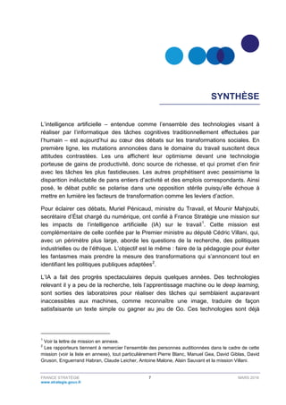 FRANCE STRATÉGIE 7 MARS 2018
www.strategie.gouv.fr
SYNTHÈSE
L’intelligence artificielle – entendue comme l’ensemble des technologies visant à
réaliser par l’informatique des tâches cognitives traditionnellement effectuées par
l’humain – est aujourd’hui au cœur des débats sur les transformations sociales. En
première ligne, les mutations annoncées dans le domaine du travail suscitent deux
attitudes contrastées. Les uns affichent leur optimisme devant une technologie
porteuse de gains de productivité, donc source de richesse, et qui promet d’en finir
avec les tâches les plus fastidieuses. Les autres prophétisent avec pessimisme la
disparition inéluctable de pans entiers d’activité et des emplois correspondants. Ainsi
posé, le débat public se polarise dans une opposition stérile puisqu’elle échoue à
mettre en lumière les facteurs de transformation comme les leviers d’action.
Pour éclairer ces débats, Muriel Pénicaud, ministre du Travail, et Mounir Mahjoubi,
secrétaire d’État chargé du numérique, ont confié à France Stratégie une mission sur
les impacts de l’intelligence artificielle (IA) sur le travail1
. Cette mission est
complémentaire de celle confiée par le Premier ministre au député Cédric Villani, qui,
avec un périmètre plus large, aborde les questions de la recherche, des politiques
industrielles ou de l’éthique. L’objectif est le même : faire de la pédagogie pour éviter
les fantasmes mais prendre la mesure des transformations qui s’annoncent tout en
identifiant les politiques publiques adaptées2
.
L’IA a fait des progrès spectaculaires depuis quelques années. Des technologies
relevant il y a peu de la recherche, tels l’apprentissage machine ou le deep learning,
sont sorties des laboratoires pour réaliser des tâches qui semblaient auparavant
inaccessibles aux machines, comme reconnaître une image, traduire de façon
satisfaisante un texte simple ou gagner au jeu de Go. Ces technologies sont déjà
1
Voir la lettre de mission en annexe.
2
Les rapporteurs tiennent à remercier l’ensemble des personnes auditionnées dans le cadre de cette
mission (voir la liste en annexe), tout particulièrement Pierre Blanc, Manuel Gea, David Giblas, David
Gruson, Enguerrand Habran, Claude Leicher, Antoine Malone, Alain Sauvant et la mission Villani.
 
