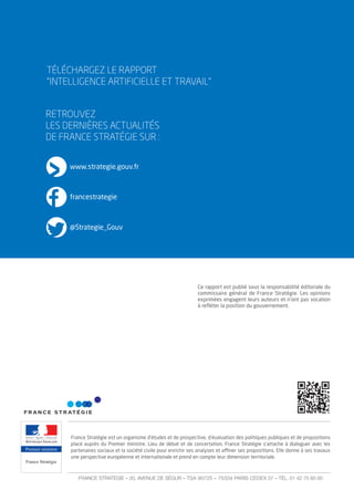RETROUVEZ
LES DERNIÈRES ACTUALITÉS
DE FRANCE STRATÉGIE SUR :
www.strategie.gouv.fr
francestrategie
@Strategie_Gouv
TÉLÉCHARGEZ LE RAPPORT
”INTELLIGENCE ARTIFICIELLE ET TRAVAIL”
Premier ministre
France Stratégie
France stratégie est un organisme d’études et de prospective, d’évaluation des politiques publiques et de propositions
placé auprès du Premier ministre. Lieu de débat et de concertation, France stratégie s’attache à dialoguer avec les
partenaires sociaux et la société civile pour enrichir ses analyses et aﬃner ses propositions. Elle donne à ses travaux
une perspective européenne et internationale et prend en compte leur dimension territoriale.
FRANCE STRATÉGIE – 20, AVENUE DE SÉGUR – TSA 90725 – 75334 PARIS CEDEX 07 – TÉL. 01 42 75 60 00
Ce rapport est publié sous la responsabilité éditoriale du
commissaire général de France stratégie. Les opinions
exprimées engagent leurs auteurs et n’ont pas vocation
à reﬂéter la position du gouvernement.
 