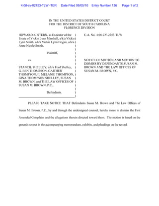 4:08-cv-02753-TLW -TER          Date Filed 08/05/10     Entry Number 136        Page 1 of 2



                        IN THE UNITED STATES DISTRICT COURT
                        FOR THE DISTRICT OF SOUTH CAROLINA
                                 FLORENCE DIVISION

HOWARD K. STERN, as Executor of the )              C.A. No. 4:08-CV-2753-TLW
Estate of Vickie Lynn Marshall, a/k/a Vickie )
Lynn Smith, a/k/a Vickie Lynn Hogan, a/k/a )
Anna Nicole Smith,                           )
                                             )
                      Plaintiff,             )
                                             )
        vs.                                  )     NOTICE OF MOTION AND MOTION TO
                                             )     DISMISS BY DEFENDANTS SUSAN M.
STANCIL SHELLEY, a/k/a Ford Shelley, )             BROWN AND THE LAW OFFICES OF
G. BEN THOMPSON, GAITHER                     )     SUSAN M. BROWN, P.C.
THOMPSON, II, MELANIE THOMPSON, )
GINA THOMPSON SHELLEY, SUSAN )
M. BROWN, and THE LAW OFFICES OF )
SUSAN M. BROWN, P.C.,                        )
                                             )
                      Defendants.            )
                                             )

       PLEASE TAKE NOTICE THAT Defendants Susan M. Brown and The Law Offices of

Susan M. Brown, P.C., by and through the undersigned counsel, hereby move to dismiss the First

Amended Complaint and the allegations therein directed toward them. The motion is based on the

grounds set out in the accompanying memorandum, exhibits, and pleadings on the record.
 