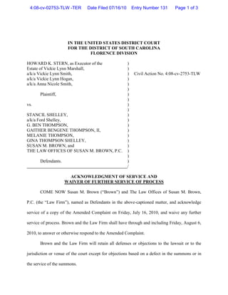 4:08-cv-02753-TLW -TER         Date Filed 07/16/10       Entry Number 131      Page 1 of 3




                      IN THE UNITED STATES DISTRICT COURT
                      FOR THE DISTRICT OF SOUTH CAROLINA
                               FLORENCE DIVISION

HOWARD K. STERN, as Executor of the                   )
Estate of Vickie Lynn Marshall,                       )
a/k/a Vickie Lynn Smith,                              )    Civil Action No. 4:08-cv-2753-TLW
a/k/a Vickie Lynn Hogan,                              )
a/k/a Anna Nicole Smith,                              )
                                                      )
       Plaintiff,                                     )
                                                      )
vs.                                                   )
                                                      )
STANCIL SHELLEY,                                      )
a/k/a Ford Shelley,                                   )
G. BEN THOMPSON,                                      )
GAITHER BENGENE THOMPSON, II,                         )
MELANIE THOMPSON,                                     )
GINA THOMPSON SHELLEY,                                )
SUSAN M. BROWN, and                                   )
THE LAW OFFICES OF SUSAN M. BROWN, P.C.               )
                                                      )
       Defendants.                                    )
                                                      /

                       ACKNOWLEDGMENT OF SERVICE AND
                     WAIVER OF FURTHER SERVICE OF PROCESS

       COME NOW Susan M. Brown (“Brown”) and The Law Offices of Susan M. Brown,

P.C. (the “Law Firm”), named as Defendants in the above-captioned matter, and acknowledge

service of a copy of the Amended Complaint on Friday, July 16, 2010, and waive any further

service of process. Brown and the Law Firm shall have through and including Friday, August 6,

2010, to answer or otherwise respond to the Amended Complaint.

       Brown and the Law Firm will retain all defenses or objections to the lawsuit or to the

jurisdiction or venue of the court except for objections based on a defect in the summons or in

the service of the summons.
 