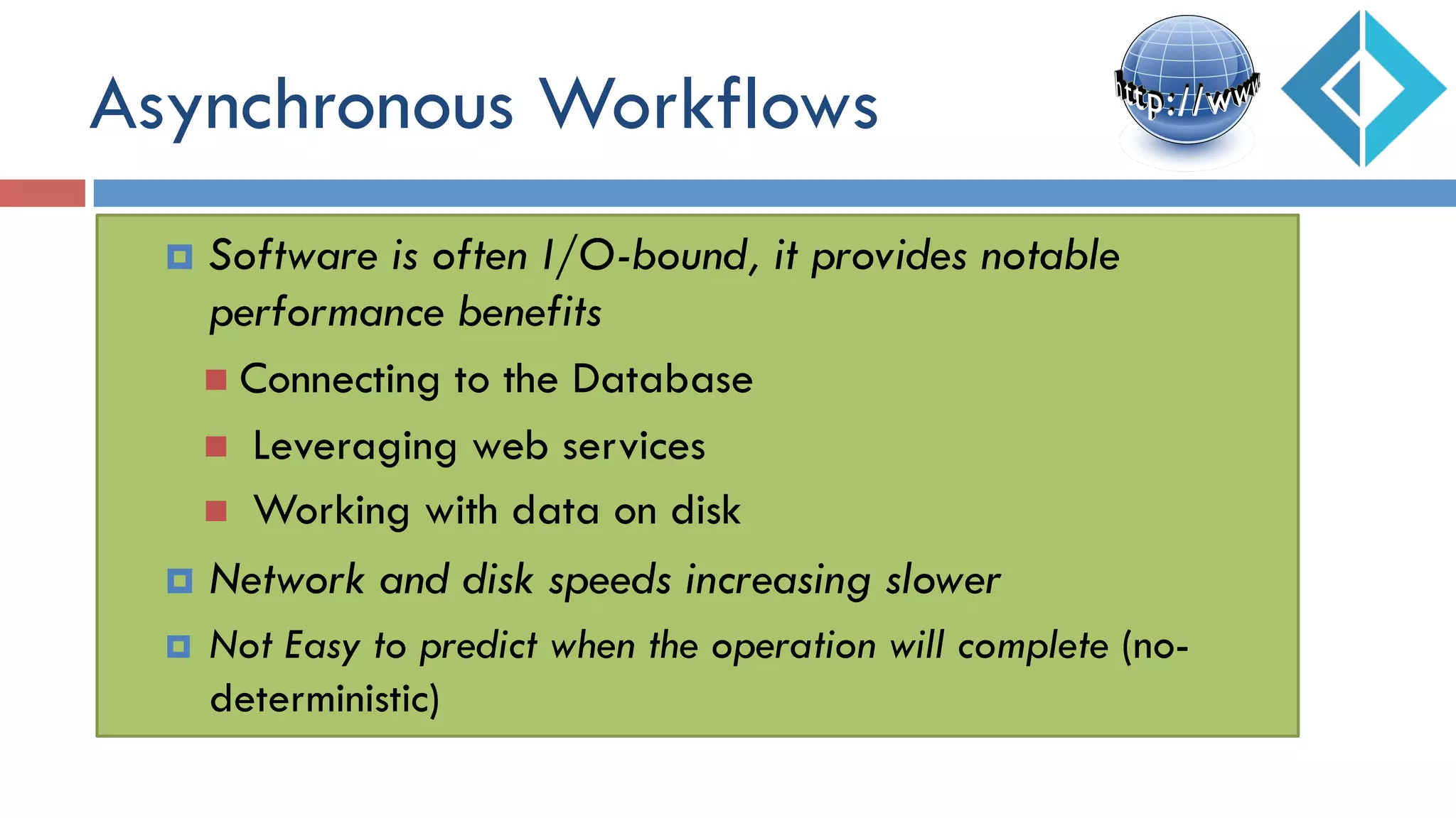 Asynchronous Workflows
¤  Software is often I/O-bound, it provides notable
performance benefits
n  Connecting to the Database
n  Leveraging web services
n  Working with data on disk
¤  Network and disk speeds increasing slower
¤  Not Easy to predict when the operation will complete (no-
deterministic)
 