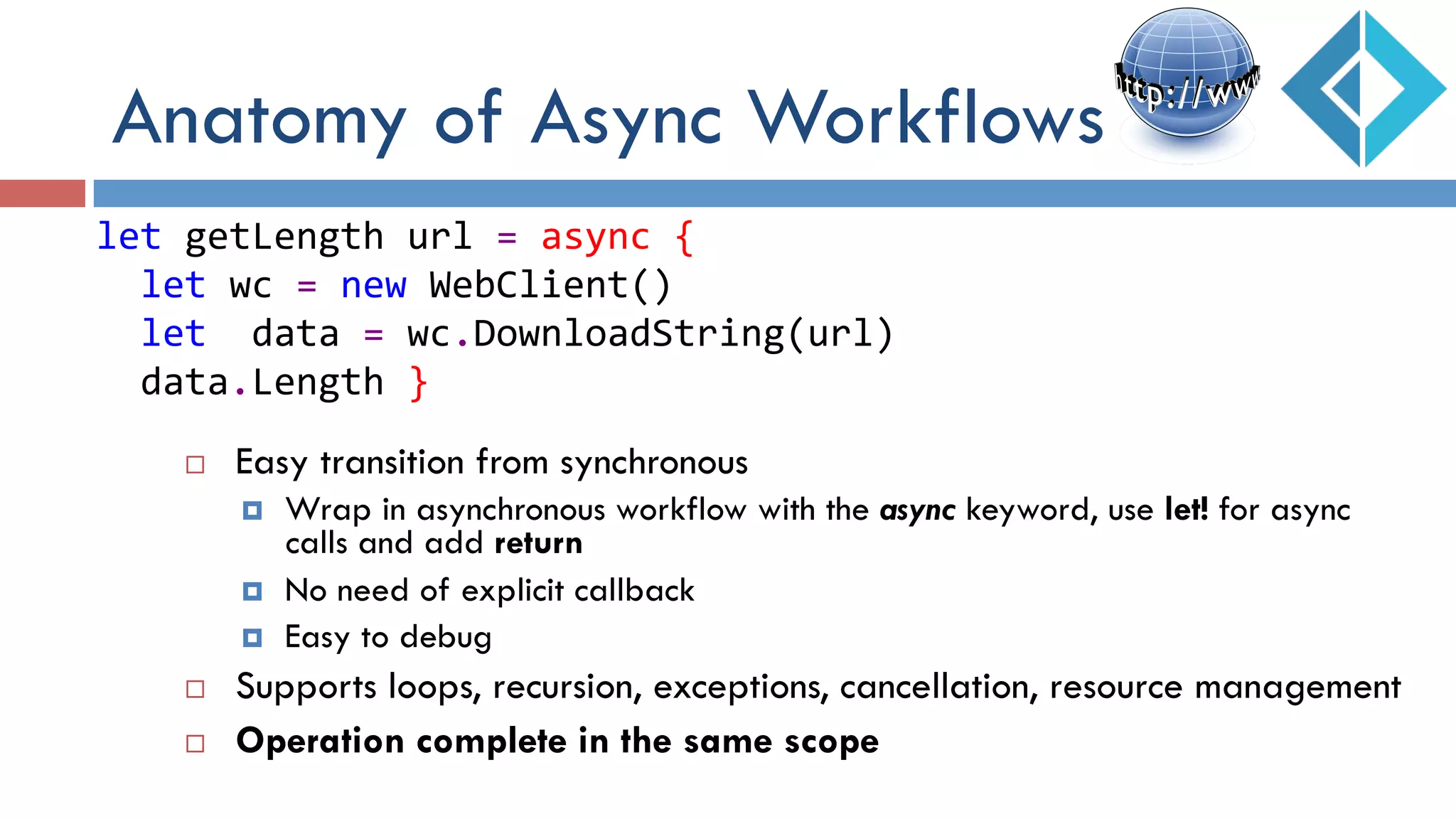 ¨  Easy transition from synchronous
¤  Wrap in asynchronous workflow with the async keyword, use let! for async
calls and add return
¤  No need of explicit callback
¤  Easy to debug
¨  Supports loops, recursion, exceptions, cancellation, resource management
¨  Operation complete in the same scope
let	
  getLength	
  url	
  =	
  async	
  {	
  
	
  	
  let	
  wc	
  =	
  new	
  WebClient()	
  
	
  	
  let	
  	
  data	
  =	
  wc.DownloadString(url)	
  
	
  	
  data.Length	
  }	
  
Anatomy of Async Workflows
 