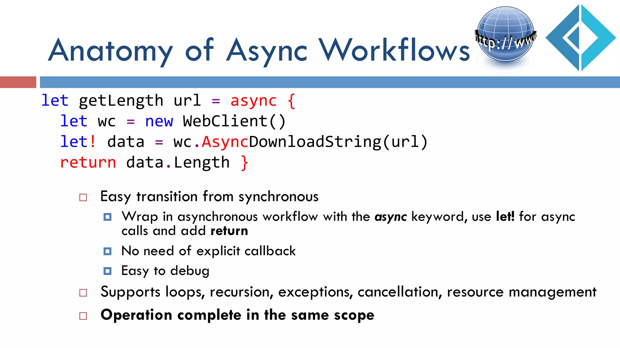 ¨  Easy transition from synchronous
¤  Wrap in asynchronous workflow with the async keyword, use let! for async
calls and add return
¤  No need of explicit callback
¤  Easy to debug
¨  Supports loops, recursion, exceptions, cancellation, resource management
¨  Operation complete in the same scope
let	
  getLength	
  url	
  =	
  async	
  {	
  
	
  	
  let	
  wc	
  =	
  new	
  WebClient()	
  
	
  	
  let!	
  data	
  =	
  wc.AsyncDownloadString(url)	
  
	
  	
  return	
  data.Length	
  }	
  
Anatomy of Async Workflows
 