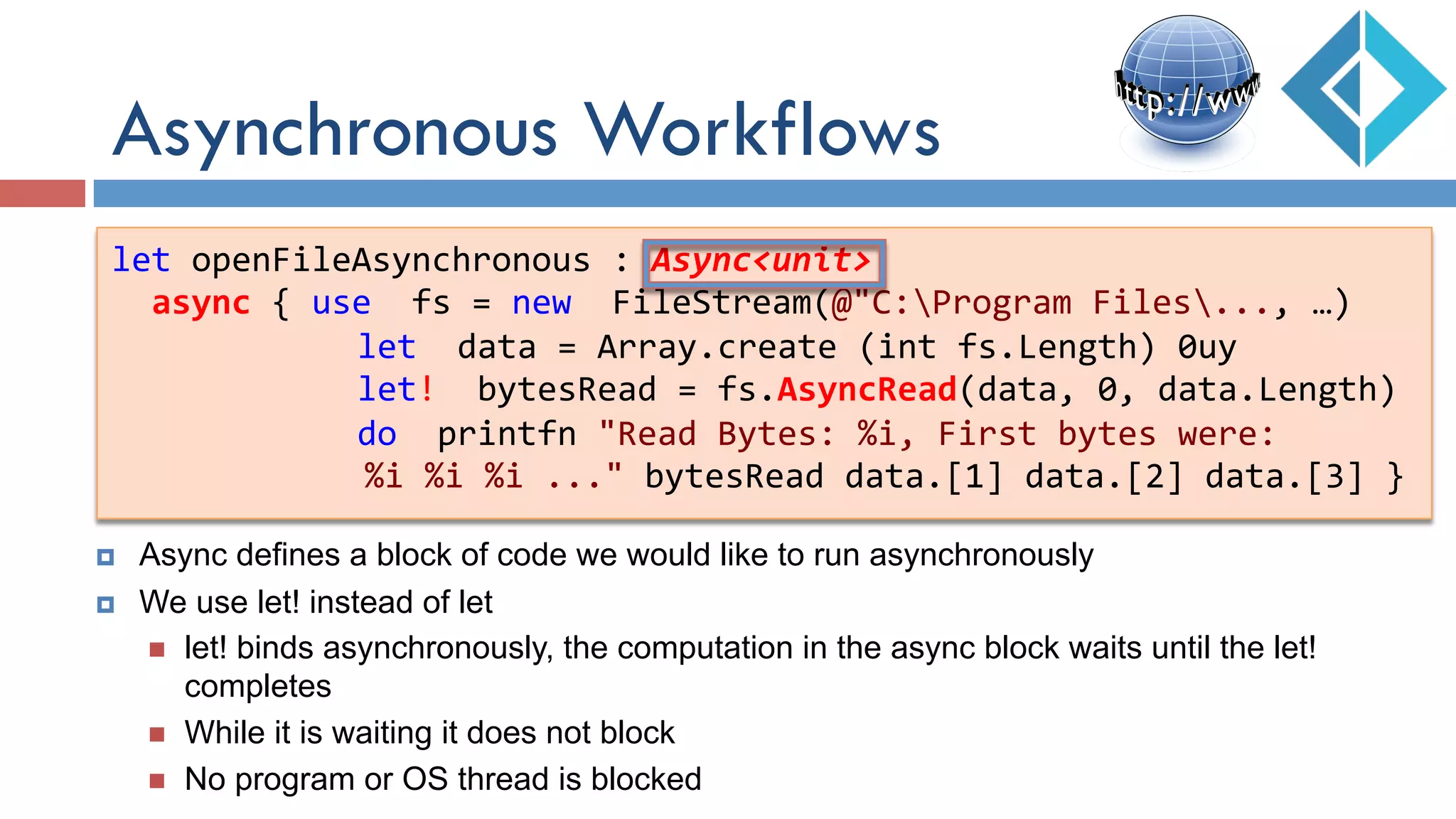 Asynchronous Workflows
let	
  openFileAsynchronous	
  :	
  Async<unit>	
  
	
  	
  async	
  {	
  use	
  	
  fs	
  =	
  new	
  	
  FileStream(@"C:Program	
  Files...,	
  …)	
  
	
   	
  	
  	
  	
  	
  	
  let	
  	
  data	
  =	
  Array.create	
  (int	
  fs.Length)	
  0uy	
  
	
   	
  	
  	
  	
  	
  	
  let!	
  	
  bytesRead	
  =	
  fs.AsyncRead(data,	
  0,	
  data.Length)	
  
	
   	
  	
  	
  	
  	
  	
  do	
  	
  printfn	
  "Read	
  Bytes:	
  %i,	
  First	
  bytes	
  were:	
  	
  
	
  	
  	
  	
  	
  	
  	
  	
  	
  	
  %i	
  %i	
  %i	
  ..."	
  bytesRead	
  data.[1]	
  data.[2]	
  data.[3]	
  }	
  
¤  Async defines a block of code we would like to run asynchronously
¤  We use let! instead of let
n  let! binds asynchronously, the computation in the async block waits until the let!
completes
n  While it is waiting it does not block
n  No program or OS thread is blocked
 