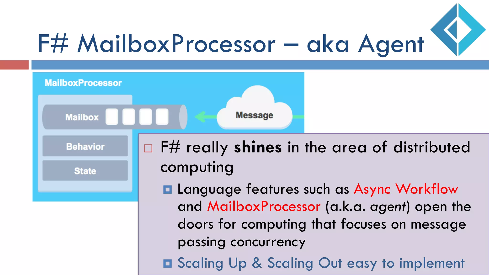 F# MailboxProcessor – aka Agent
¨  F# really shines in the area of distributed
computing
¤  Language features such as Async Workflow
and MailboxProcessor (a.k.a. agent) open the
doors for computing that focuses on message
passing concurrency
¤  Scaling Up & Scaling Out easy to implement
 
