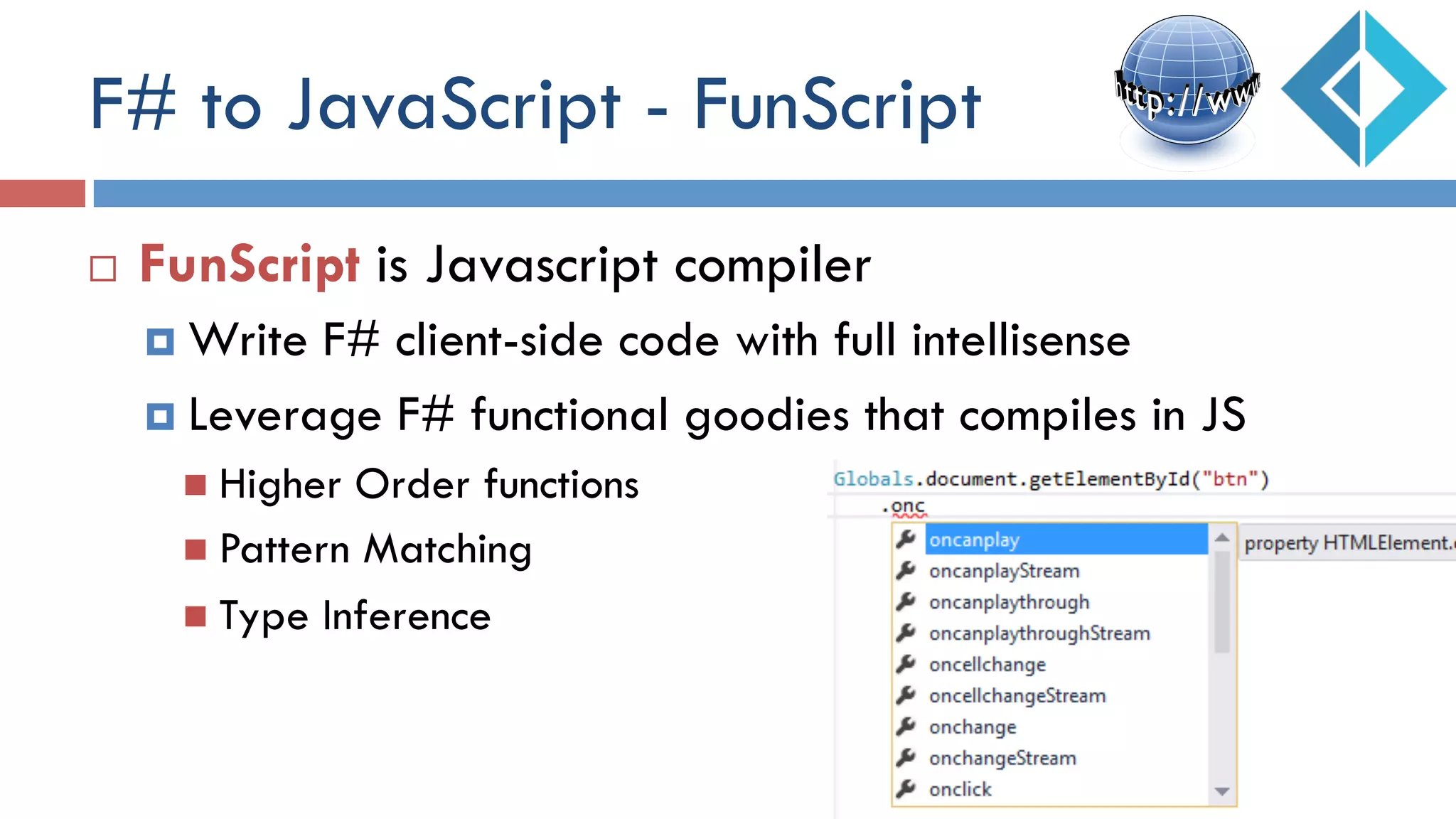 F# to JavaScript - FunScript
¨  FunScript is Javascript compiler
¤  Write F# client-side code with full intellisense
¤  Leverage F# functional goodies that compiles in JS
n  Higher Order functions
n  Pattern Matching
n  Type Inference
 