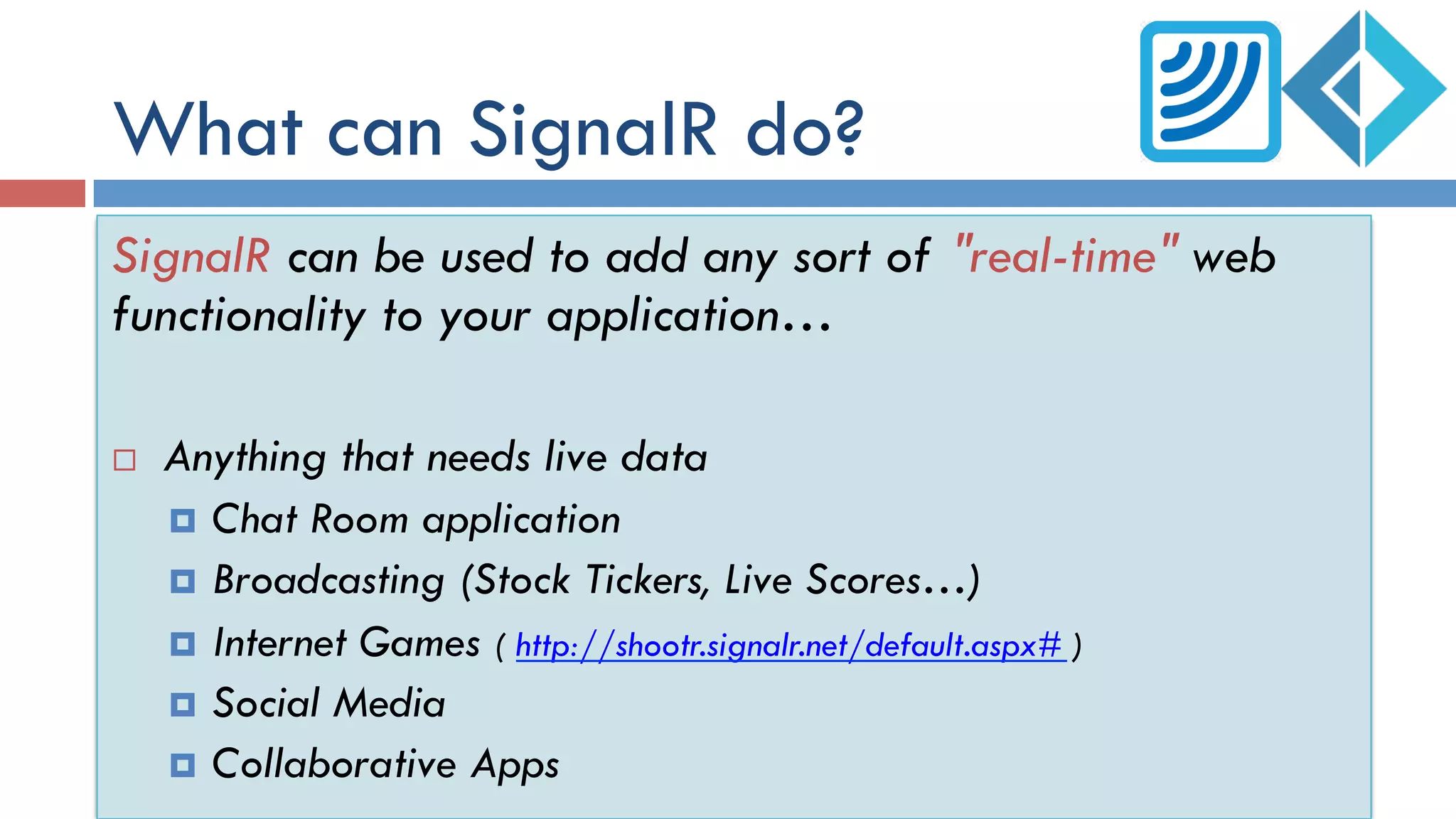 What can SignalR do?
SignalR can be used to add any sort of "real-time" web
functionality to your application…
¨  Anything that needs live data
¤  Chat Room application
¤  Broadcasting (Stock Tickers, Live Scores…)
¤  Internet Games ( http://shootr.signalr.net/default.aspx# )
¤  Social Media
¤  Collaborative Apps
 