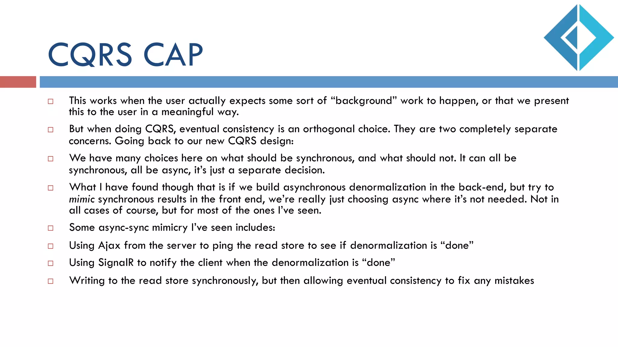 CQRS CAP
¨  This works when the user actually expects some sort of “background” work to happen, or that we present
this to the user in a meaningful way.
¨  But when doing CQRS, eventual consistency is an orthogonal choice. They are two completely separate
concerns. Going back to our new CQRS design:
¨  We have many choices here on what should be synchronous, and what should not. It can all be
synchronous, all be async, it’s just a separate decision.
¨  What I have found though that is if we build asynchronous denormalization in the back-end, but try to
mimic synchronous results in the front end, we’re really just choosing async where it’s not needed. Not in
all cases of course, but for most of the ones I’ve seen.
¨  Some async-sync mimicry I’ve seen includes:
¨  Using Ajax from the server to ping the read store to see if denormalization is “done”
¨  Using SignalR to notify the client when the denormalization is “done”
¨  Writing to the read store synchronously, but then allowing eventual consistency to fix any mistakes
 