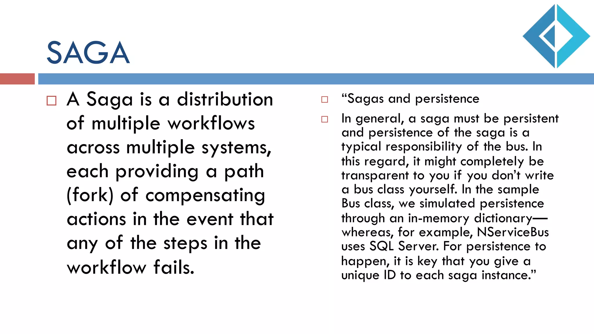 SAGA
¨  A Saga is a distribution
of multiple workflows
across multiple systems,
each providing a path
(fork) of compensating
actions in the event that
any of the steps in the
workflow fails.
¨  “Sagas and persistence
¨  In general, a saga must be persistent
and persistence of the saga is a
typical responsibility of the bus. In
this regard, it might completely be
transparent to you if you don’t write
a bus class yourself. In the sample
Bus class, we simulated persistence
through an in-memory dictionary—
whereas, for example, NServiceBus
uses SQL Server. For persistence to
happen, it is key that you give a
unique ID to each saga instance.”
 