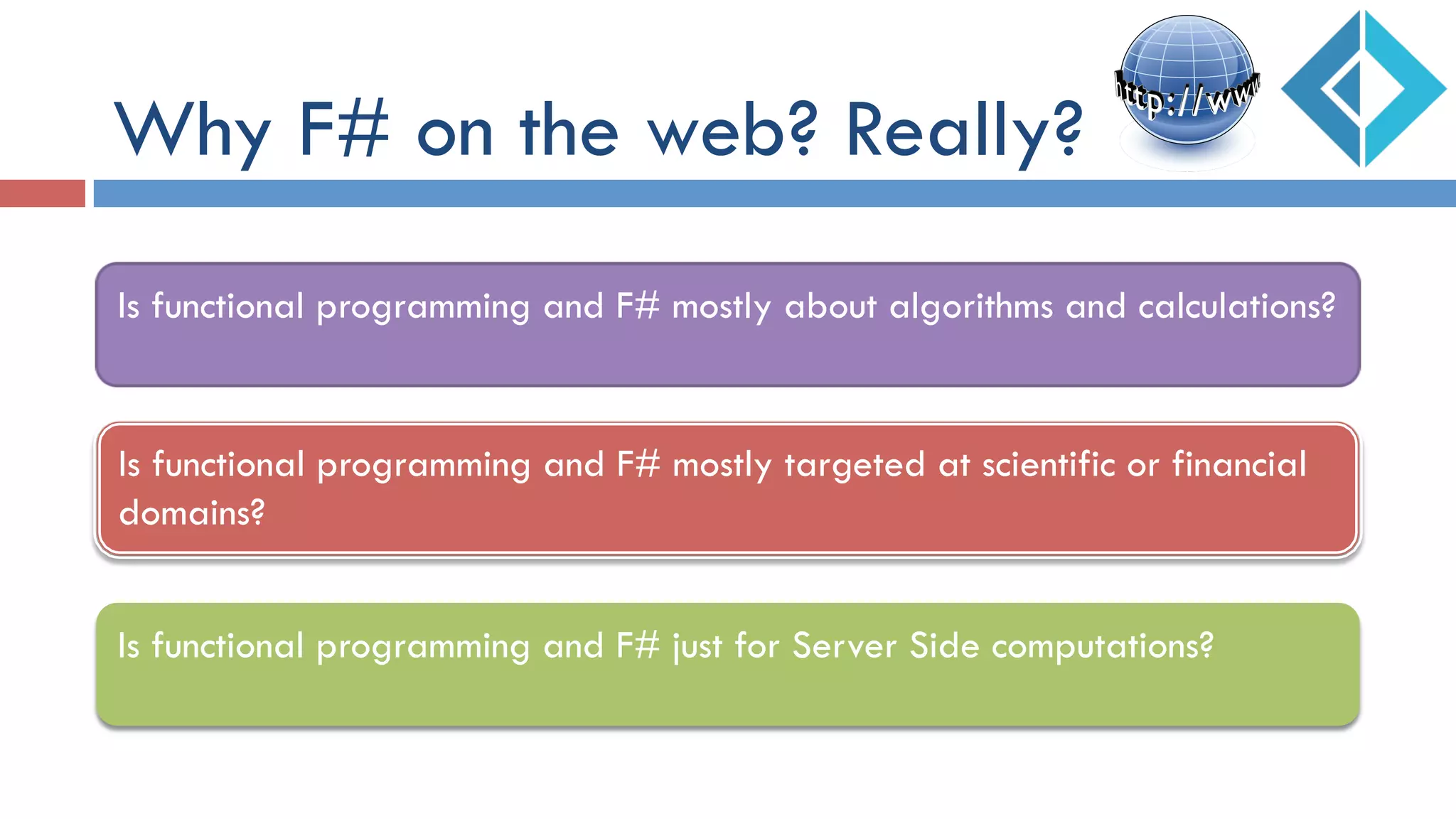 Why F# on the web? Really?
Is functional programming and F# mostly targeted at scientific or financial
domains?
Is functional programming and F# just for Server Side computations?
Is functional programming and F# mostly about algorithms and calculations?
 