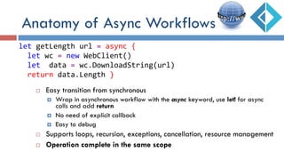 ¨  Easy transition from synchronous
¤  Wrap in asynchronous workflow with the async keyword, use let! for async
calls and add return
¤  No need of explicit callback
¤  Easy to debug
¨  Supports loops, recursion, exceptions, cancellation, resource management
¨  Operation complete in the same scope
let	
  getLength	
  url	
  =	
  async	
  {	
  
	
  	
  let	
  wc	
  =	
  new	
  WebClient()	
  
	
  	
  let	
  	
  data	
  =	
  wc.DownloadString(url)	
  
	
  	
  return	
  data.Length	
  }	
  
Anatomy of Async Workflows
 