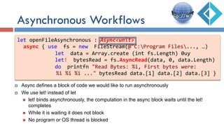 Asynchronous Workflows
let	
  openFileAsynchronous	
  :	
  Async<unit>	
  
	
  	
  async	
  {	
  use	
  	
  fs	
  =	
  new	
  	
  FileStream(@"C:Program	
  Files...,	
  …)	
  
	
   	
  	
  	
  	
  	
  	
  let	
  	
  data	
  =	
  Array.create	
  (int	
  fs.Length)	
  0uy	
  
	
   	
  	
  	
  	
  	
  	
  let!	
  	
  bytesRead	
  =	
  fs.AsyncRead(data,	
  0,	
  data.Length)	
  
	
   	
  	
  	
  	
  	
  	
  do	
  	
  printfn	
  "Read	
  Bytes:	
  %i,	
  First	
  bytes	
  were:	
  	
  
	
  	
  	
  	
  	
  	
  	
  	
  	
  	
  %i	
  %i	
  %i	
  ..."	
  bytesRead	
  data.[1]	
  data.[2]	
  data.[3]	
  }	
  
¤  Async defines a block of code we would like to run asynchronously
¤  We use let! instead of let
n  let! binds asynchronously, the computation in the async block waits until the let!
completes
n  While it is waiting it does not block
n  No program or OS thread is blocked
 