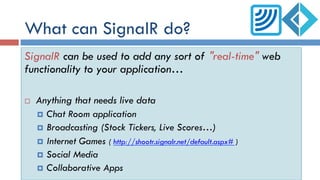 What can SignalR do?
SignalR can be used to add any sort of "real-time" web
functionality to your application…
¨  Anything that needs live data
¤  Chat Room application
¤  Broadcasting (Stock Tickers, Live Scores…)
¤  Internet Games ( http://shootr.signalr.net/default.aspx# )
¤  Social Media
¤  Collaborative Apps
 