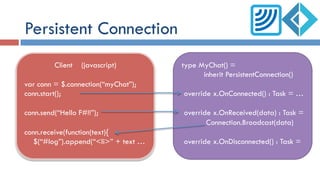 Persistent Connection
Client (javascript)
var conn = $.connection(“myChat”);
conn.start();
conn.send(“Hello F#!!”);
conn.receive(function(text){
$(“#log”).append(“<li>” + text …
type MyChat() =
inherit PersistentConnection()
override x.OnConnected() : Task = …
override x.OnReceived(data) : Task =
Connection.Broadcast(data)
override x.OnDisconnected() : Task =
 