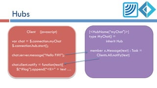 Hubs
Client (javascript)
var chat = $.connection.myChat
$.connection.hub.start();
chat.server.message(“Hello F#!!”);
chat.client.notify = function(text){
$(“#log”).append(“<li>” + text …
[<HubName(”myChat")>]
type MyChat() =
inherit Hub
member x.Message(text) : Task =
Clients.All.notify(text)
 