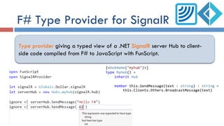 F# Type Provider for SignalR
Type provider giving a typed view of a .NET SignalR server Hub to client-
side code compiled from F# to JavaScript with FunScript.
 