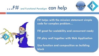 …F# and Functional Paradigm can help
F# helps with the mission statement simple
code for complex problem…
F# great for scalability and concurrent ready
F# play well together with Web Application
Use function and composition as building
block
 