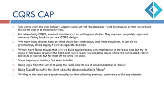 CQRS CAP
¨  This works when the user actually expects some sort of “background” work to happen, or that we present
this to the user in a meaningful way.
¨  But when doing CQRS, eventual consistency is an orthogonal choice. They are two completely separate
concerns. Going back to our new CQRS design:
¨  We have many choices here on what should be synchronous, and what should not. It can all be
synchronous, all be async, it’s just a separate decision.
¨  What I have found though that is if we build asynchronous denormalization in the back-end, but try to
mimic synchronous results in the front end, we’re really just choosing async where it’s not needed. Not in
all cases of course, but for most of the ones I’ve seen.
¨  Some async-sync mimicry I’ve seen includes:
¨  Using Ajax from the server to ping the read store to see if denormalization is “done”
¨  Using SignalR to notify the client when the denormalization is “done”
¨  Writing to the read store synchronously, but then allowing eventual consistency to fix any mistakes
 