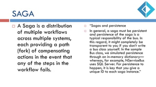 SAGA
¨  A Saga is a distribution
of multiple workflows
across multiple systems,
each providing a path
(fork) of compensating
actions in the event that
any of the steps in the
workflow fails.
¨  “Sagas and persistence
¨  In general, a saga must be persistent
and persistence of the saga is a
typical responsibility of the bus. In
this regard, it might completely be
transparent to you if you don’t write
a bus class yourself. In the sample
Bus class, we simulated persistence
through an in-memory dictionary—
whereas, for example, NServiceBus
uses SQL Server. For persistence to
happen, it is key that you give a
unique ID to each saga instance.”
 