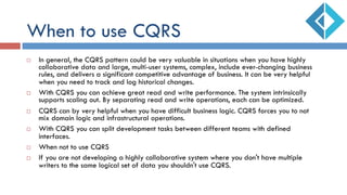 When to use CQRS
¨  In general, the CQRS pattern could be very valuable in situations when you have highly
collaborative data and large, multi-user systems, complex, include ever-changing business
rules, and delivers a significant competitive advantage of business. It can be very helpful
when you need to track and log historical changes.
¨  With CQRS you can achieve great read and write performance. The system intrinsically
supports scaling out. By separating read and write operations, each can be optimized.
¨  CQRS can by very helpful when you have difficult business logic. CQRS forces you to not
mix domain logic and infrastructural operations.
¨  With CQRS you can split development tasks between different teams with defined
interfaces.
¨  When not to use CQRS
¨  If you are not developing a highly collaborative system where you don't have multiple
writers to the same logical set of data you shouldn't use CQRS.
 