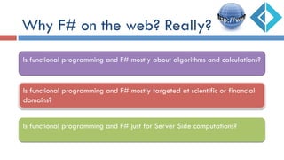 Why F# on the web? Really?
Is functional programming and F# mostly targeted at scientific or financial
domains?
Is functional programming and F# just for Server Side computations?
Is functional programming and F# mostly about algorithms and calculations?
 