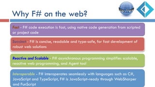 Why F# on the web?
Succinct - F# is concise, readable and type-safe, for fast development of
robust web solutions
Reactive and Scalable - F# asynchronous programming simplifies scalable,
reactive web programming, and Agent too!
Fast - F# code execution is fast, using native code generation from scripted
or project code
Interoperable - F# interoperates seamlessly with languages such as C#,
JavaScript and TypeScript, F# is JavaScript-ready through WebSharper
and FunScript
 