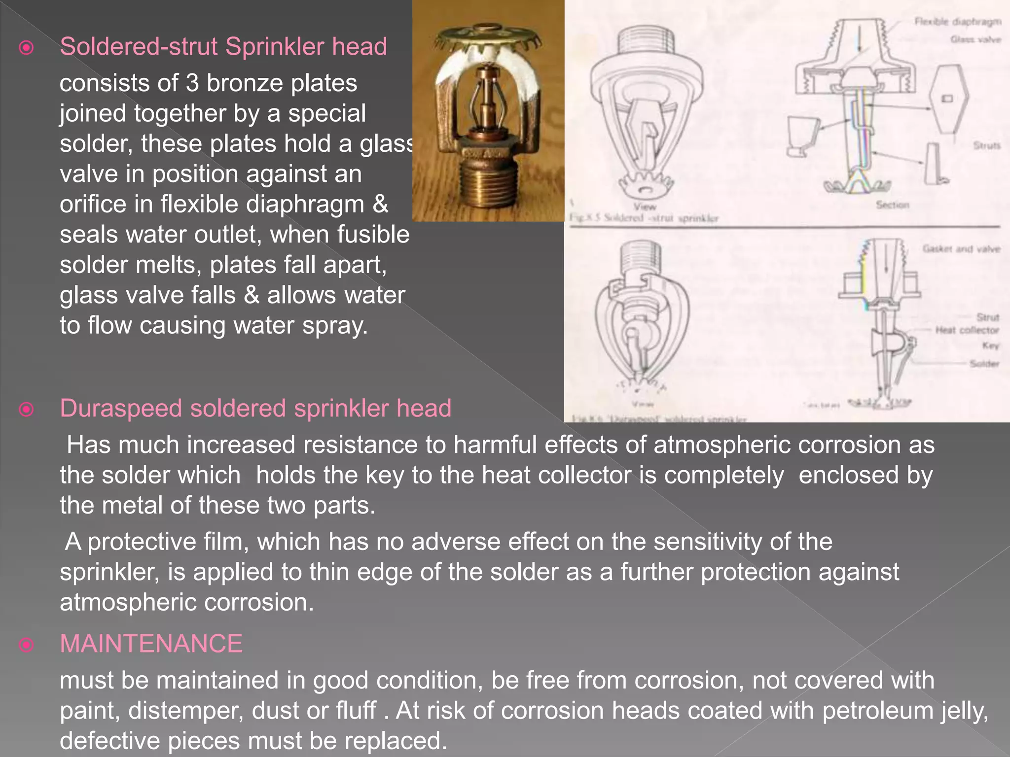  Soldered-strut Sprinkler head
consists of 3 bronze plates
joined together by a special
solder, these plates hold a glass
valve in position against an
orifice in flexible diaphragm &
seals water outlet, when fusible
solder melts, plates fall apart,
glass valve falls & allows water
to flow causing water spray.
 Duraspeed soldered sprinkler head
Has much increased resistance to harmful effects of atmospheric corrosion as
the solder which holds the key to the heat collector is completely enclosed by
the metal of these two parts.
A protective film, which has no adverse effect on the sensitivity of the
sprinkler, is applied to thin edge of the solder as a further protection against
atmospheric corrosion.
 MAINTENANCE
must be maintained in good condition, be free from corrosion, not covered with
paint, distemper, dust or fluff . At risk of corrosion heads coated with petroleum jelly,
defective pieces must be replaced.
 