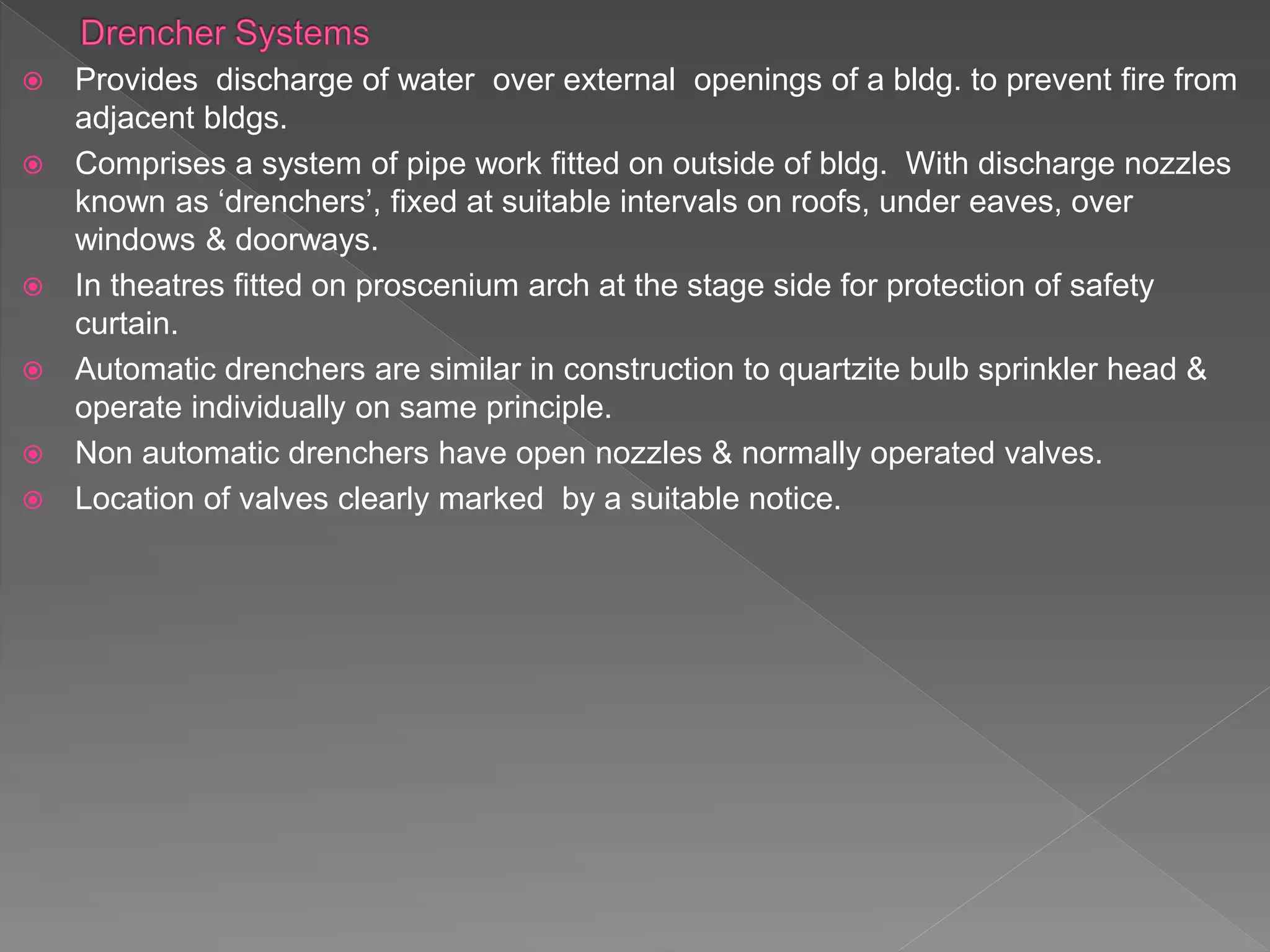  Provides discharge of water over external openings of a bldg. to prevent fire from
adjacent bldgs.
 Comprises a system of pipe work fitted on outside of bldg. With discharge nozzles
known as ‘drenchers’, fixed at suitable intervals on roofs, under eaves, over
windows & doorways.
 In theatres fitted on proscenium arch at the stage side for protection of safety
curtain.
 Automatic drenchers are similar in construction to quartzite bulb sprinkler head &
operate individually on same principle.
 Non automatic drenchers have open nozzles & normally operated valves.
 Location of valves clearly marked by a suitable notice.
 