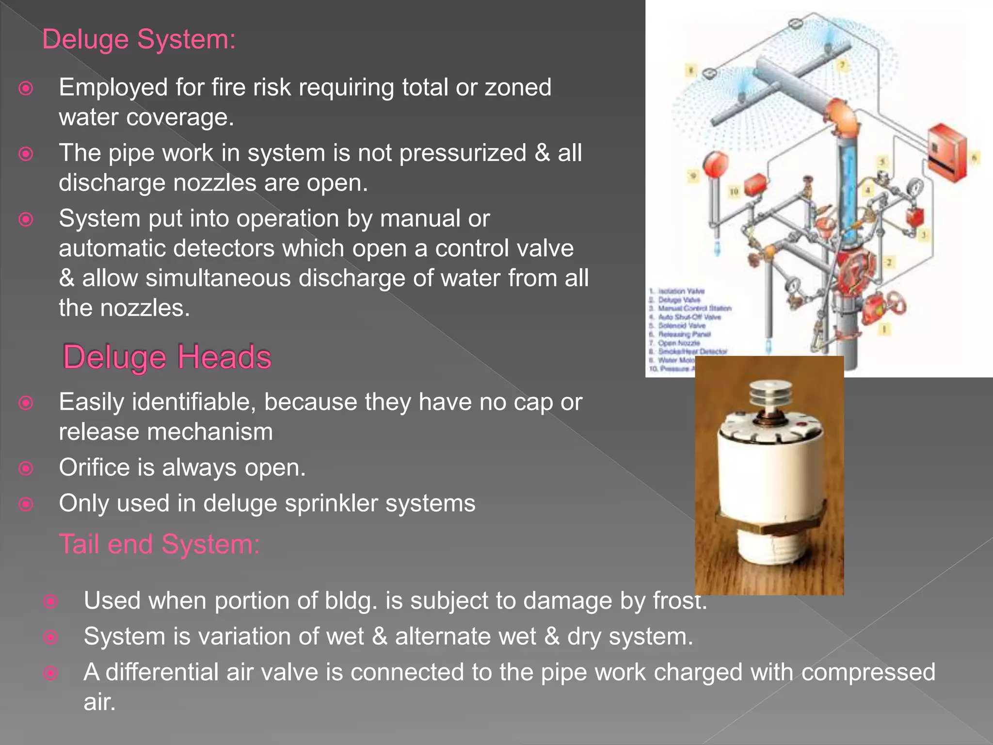Deluge System:
 Employed for fire risk requiring total or zoned
water coverage.
 The pipe work in system is not pressurized & all
discharge nozzles are open.
 System put into operation by manual or
automatic detectors which open a control valve
& allow simultaneous discharge of water from all
the nozzles.
Tail end System:
 Used when portion of bldg. is subject to damage by frost.
 System is variation of wet & alternate wet & dry system.
 A differential air valve is connected to the pipe work charged with compressed
air.
 Easily identifiable, because they have no cap or
release mechanism
 Orifice is always open.
 Only used in deluge sprinkler systems
 
