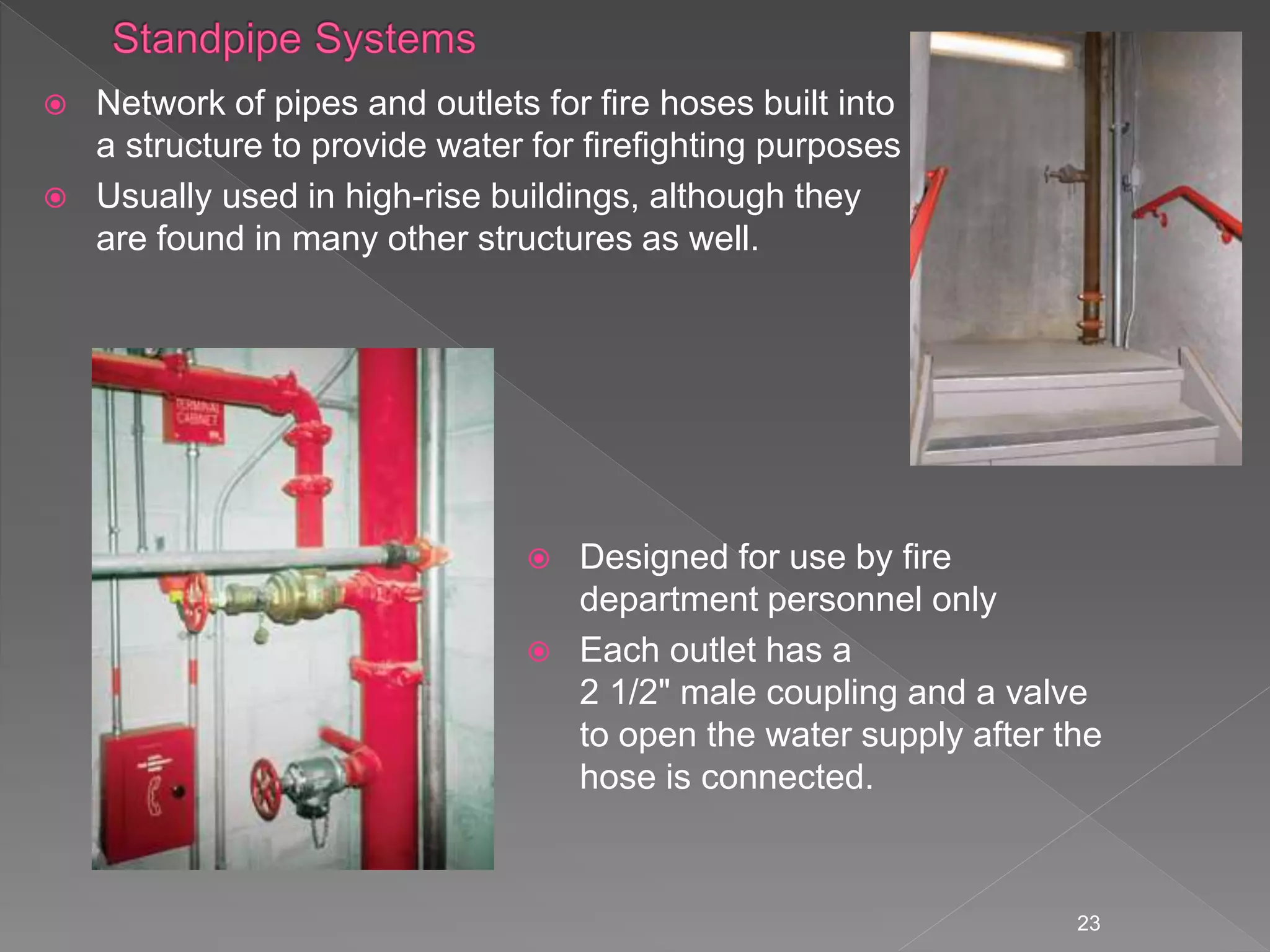 23
 Network of pipes and outlets for fire hoses built into
a structure to provide water for firefighting purposes
 Usually used in high-rise buildings, although they
are found in many other structures as well.
36
 Designed for use by fire
department personnel only
 Each outlet has a
2 1/2" male coupling and a valve
to open the water supply after the
hose is connected.
 